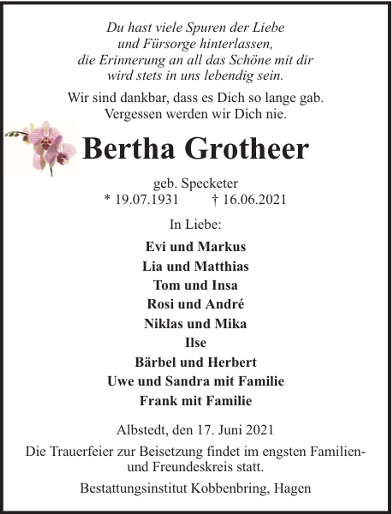 <p>Du hast viele Spuren der Liebe<br />und Fürsorge hinterlassen,<br />die Erinnerung an all das Schöne mit dir<br />wird stets in uns lebendig sein.<br />Wir sind dankbar, dass es Dich so lange gab.<br />Vergessen werden wir Dich nie.</p><p>Bertha Grotheer<br />geb. Specketer<br />* 19.07.1931<br />† 16.06.2021<br />In Liebe:<br />Evi und Markus<br />Lia und Matthias<br />Tom und Insa<br />Rosi und André<br />Niklas und Mika<br />Ilse<br />Bärbel und Herbert<br />Uwe und Sandra mit Familie<br />Frank mit Familie<br />Albstedt, den 17. Juni 2021<br />Die Trauerfeier zur Beisetzung findet im engsten Familienund Freundeskreis statt.<br />Bestattungsinstitut Kobbenbring, Hagen</p>