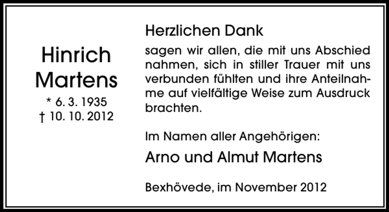 <p>Herzlichen Dank</p><p>Hinrich<br />Martens<br />* 6. 3. 1935<br />† 10. 10. 2012</p><p>sagen wir allen, die mit uns Abschied<br />nahmen, sich in stiller Trauer mit uns<br />verbunden fühlten und ihre Anteilnahme auf vielfältige Weise zum Ausdruck<br />brachten.<br />Im Namen aller Angehörigen:</p><p>Arno und Almut Martens<br />Bexhövede, im November 2012</p>