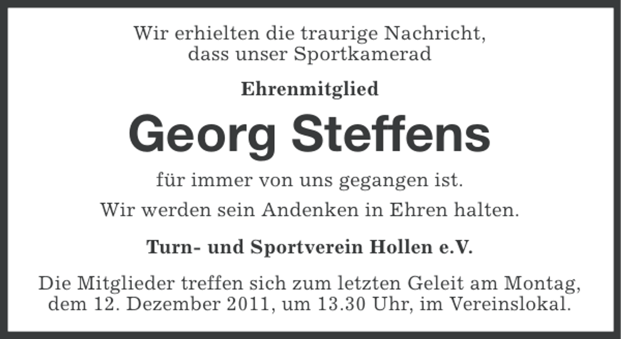 <p>Wir erhielten die traurige Nachricht,<br />dass unser Sportkamerad<br />Ehrenmitglied</p><p>Georg Steffens<br />für immer von uns gegangen ist.<br />Wir werden sein Andenken in Ehren halten.<br />Turn- und Sportverein Hollen e.V.<br />Die Mitglieder treffen sich zum letzten Geleit am Montag,<br />dem 12. Dezember 2011, um 13.30 Uhr, im Vereinslokal.</p>