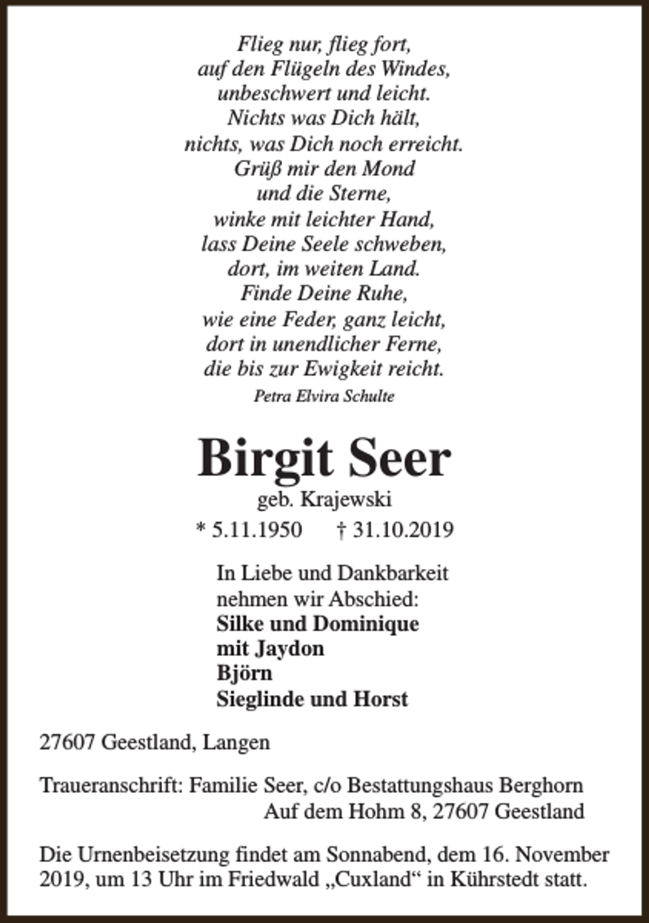 <p>Flieg nur, flieg fort,<br />auf den Flügeln des Windes,<br />unbeschwert und leicht.<br />Nichts was Dich hält,<br />nichts, was Dich noch erreicht.<br />Grüß mir den Mond<br />und die Sterne,<br />winke mit leichter Hand,<br />lass Deine Seele schweben,<br />dort, im weiten Land.<br />Finde Deine Ruhe,<br />wie eine Feder, ganz leicht,<br />dort in unendlicher Ferne,<br />die bis zur Ewigkeit reicht.<br />Petra Elvira Schulte</p><p>Birgit Seer</p><p>geb. Krajewski<br />* 5.11.1950<br />† 31.10.2019<br />In Liebe und Dankbarkeit<br />nehmen wir Abschied:<br />Silke und Dominique<br />mit Jaydon<br />Björn<br />Sieglinde und Horst<br />27607 Geestland, Langen<br />Traueranschrift: Familie Seer, c/o Bestattungshaus Berghorn<br />Auf dem Hohm 8, 27607 Geestland<br />Die Urnenbeisetzung findet am Sonnabend, dem 16. November<br />2019, um 13 Uhr im Friedwald „Cuxland“ in Kührstedt statt.</p>