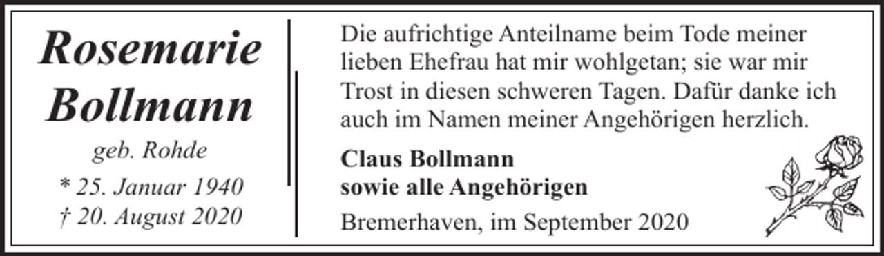<p>Rosemarie<br />Bollmann<br />geb. Rohde<br />* 25. Januar 1940<br />† 20. August 2020</p><p>Die aufrichtige Anteilname beim Tode meiner<br />lieben Ehefrau hat mir wohlgetan; sie war mir<br />Trost in diesen schweren Tagen. Dafür danke ich<br />auch im Namen meiner Angehörigen herzlich.<br />Claus Bollmann<br />sowie alle Angehörigen<br />Bremerhaven, im September 2020</p>