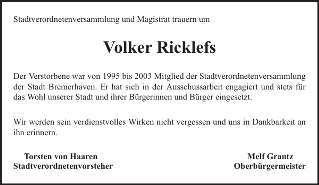 <p>Stadtverordnetenversammlung und Magistrat trauern um</p><p>Volker Ricklefs<br />Der Verstorbene war von 1995 bis 2003 Mitglied der Stadtverordnetenversammlung<br />der Stadt Bremerhaven. Er hat sich in der Ausschussarbeit engagiert und stets für<br />das Wohl unserer Stadt und ihrer Bürgerinnen und Bürger eingesetzt.<br />Wir werden sein verdienstvolles Wirken nicht vergessen und uns in Dankbarkeit an<br />ihn erinnern.<br />Torsten von Haaren<br />Stadtverordnetenvorsteher</p><p>Melf Grantz<br />Oberbürgermeister</p>