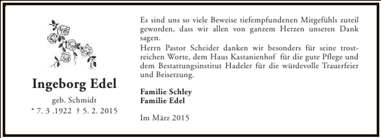 <p>Ingeborg Edel<br />geb. Schmidt<br />* 7. 3 .1922 † 5. 2. 2015</p><p>Es sind uns so viele Beweise tiefempfundenen Mitgefühls zuteil<br />geworden, dass wir allen von ganzem Herzen unseren Dank<br />sagen.<br />Herrn Pastor Scheider danken wir besonders für seine trostreichen Worte, dem Haus Kastanienhof für die gute Pflege und<br />dem Bestattungsinstitut Hadeler für die würdevolle Trauerfeier<br />und Beisetzung.<br />Familie Schley<br />Familie Edel<br />Im März 2015</p>