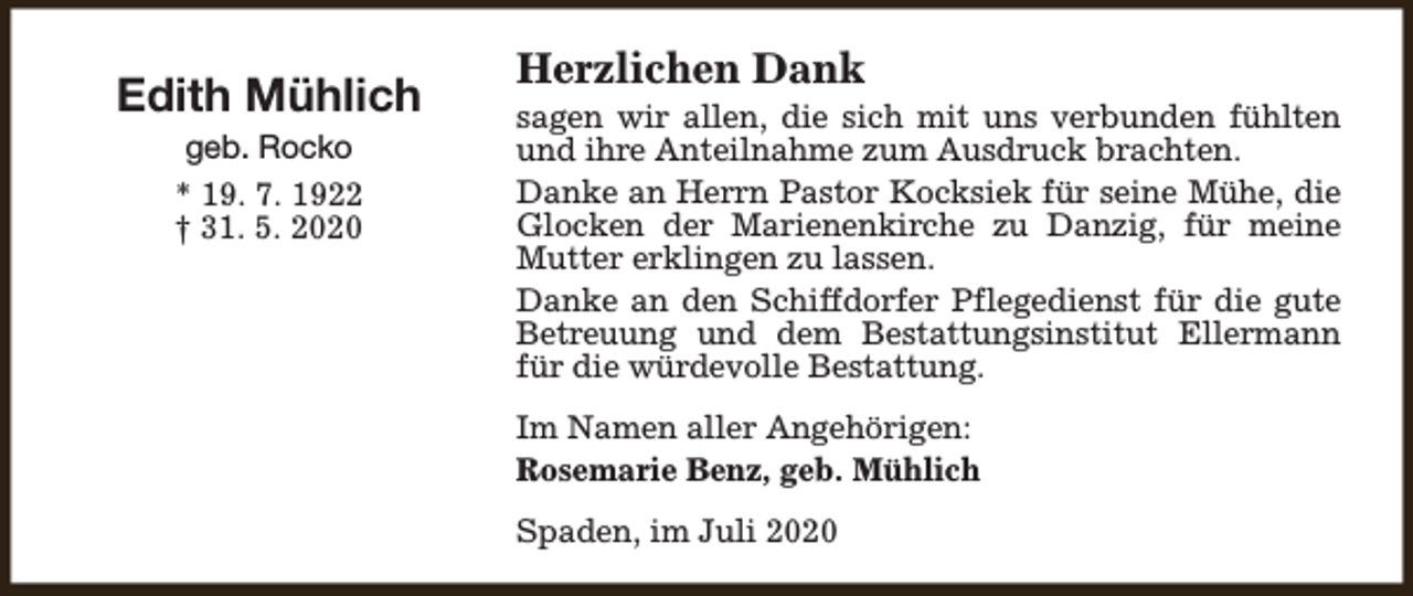 <p>Edith Mühlich<br />geb. Rocko<br />* 19. 7. 1922<br />† 31. 5. 2020</p><p>Herzlichen Dank</p><p>sagen wir allen, die sich mit uns verbunden fühlten<br />und ihre Anteilnahme zum Ausdruck brachten.<br />Danke an Herrn Pastor Kocksiek für seine Mühe, die<br />Glocken der Marienenkirche zu Danzig, für meine<br />Mutter erklingen zu lassen.<br />Danke an den Schiffdorfer Pflegedienst für die gute<br />Betreuung und dem Bestattungsinstitut Ellermann<br />für die würdevolle Bestattung.<br />Im Namen aller Angehörigen:<br />Rosemarie Benz, geb. Mühlich<br />Spaden, im Juli 2020</p>