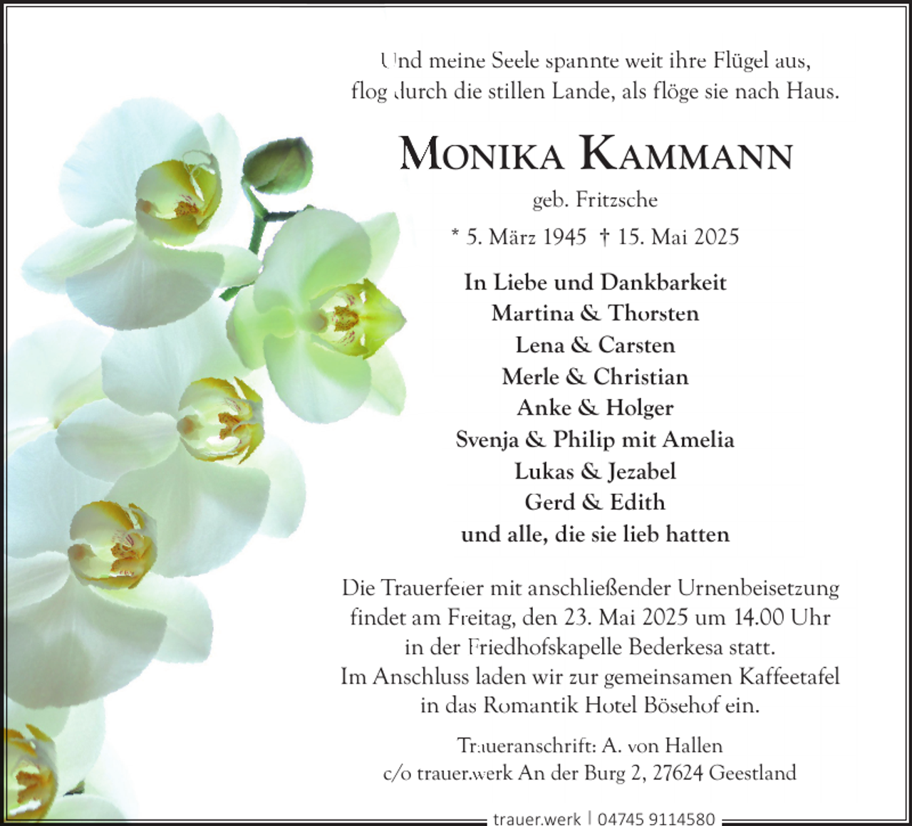 <p>Und meine Seele spannte weit ihre Flügel aus,<br />flog durch die stillen Lande, als flöge sie nach Haus.</p>
<p>MONIKA K AMMANN<br />geb. Fritzsche</p>
<p>* 5. März 1945 † 15. Mai 2025</p>
<p>In Liebe und Dankbarkeit<br />Martina &amp; Thorsten<br />Lena &amp; Carsten<br />Merle &amp; Christian<br />Anke &amp; Holger<br />Svenja &amp; Philip mit Amelia<br />Lukas &amp; Jezabel<br />Gerd &amp; Edith<br />und alle, die sie lieb hatten<br />Die Trauerfeiier mit anschließender Urnenbeisetzung<br />findet am Frreitag, den 23. Mai 2025 um 14.00 Uhr<br />in der Friedhofskapelle Bederkesa statt.<br />Im Anschluss laden wir zur gemeinsamen Kaffeetafel<br />in das Romantik Hotel Bösehof ein.<br />Traaueranschrift: A. von Hallen<br />c/o trauer.w<br />werk An der Burg 2, 27624 Geestland<br />trauer.werk | 04745 9114580</p>
