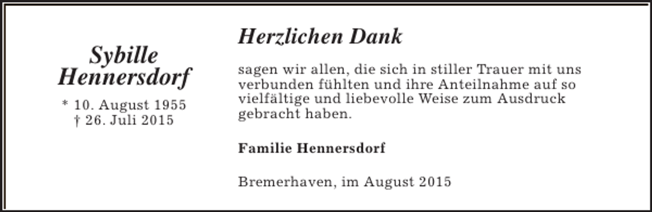 <p>Sybille<br />Hennersdorf<br />* 10. August 1955<br />† 26. Juli 2015</p><p>Herzlichen Dank<br />sagen wir allen, die sich in stiller Trauer mit uns<br />verbunden fühlten und ihre Anteilnahme auf so<br />vielfältige und liebevolle Weise zum Ausdruck<br />gebracht haben.<br />Familie Hennersdorf<br />Bremerhaven, im August 2015</p>