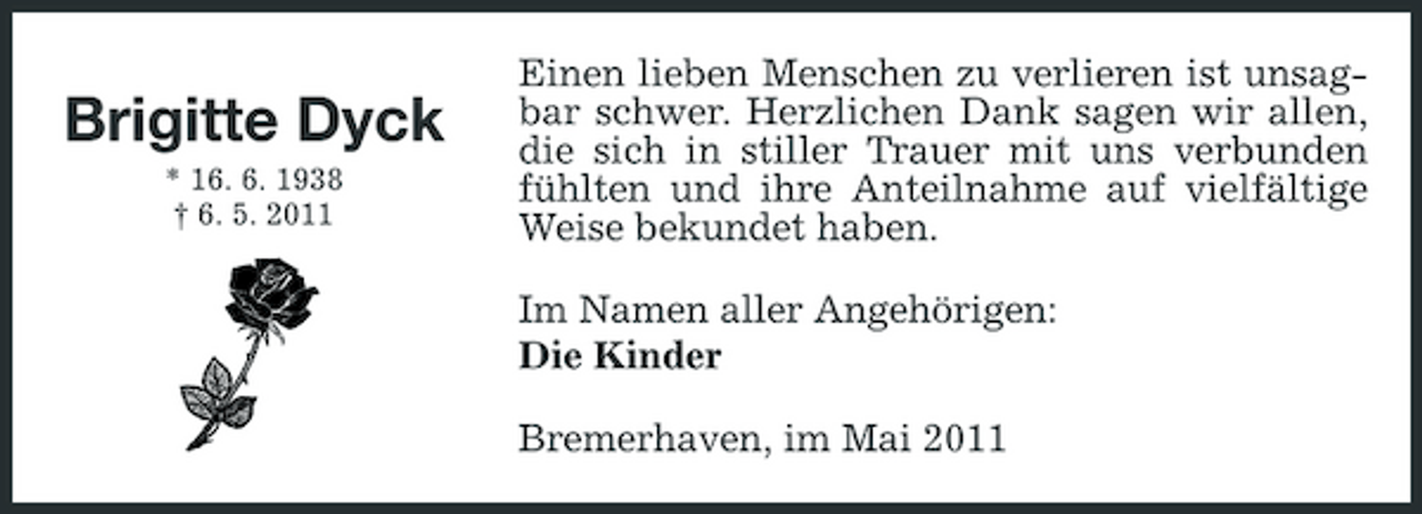 <p>Brigitte Dyck<br />* 16. 6. 1938 † 6. 5. 2011</p><p>Einen lieben Menschen zu verlieren ist unsagbar schwer. Herzlichen Dank sagen wir allen, die sich in stiller Trauer mit uns verbunden fühlten und ihre Anteilnahme auf vielfältige Weise bekundet haben. Im Namen aller Angehörigen: Die Kinder Bremerhaven, im Mai 2011</p>