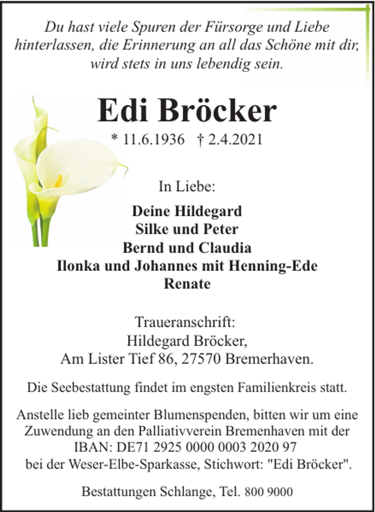 <p>Du hast viele Spuren der Fürsorge und Liebe<br />hinterlassen, die Erinnerung an all das Schöne mit dir,<br />wird stets in uns lebendig sein.</p><p>Edi Bröcker<br />* 11.6.1936 † 2.4.2021<br />In Liebe:<br />Deine Hildegard<br />Silke und Peter<br />Bernd und Claudia<br />Ilonka und Johannes mit Henning-Ede<br />Renate<br />Traueranschrift:<br />Hildegard Bröcker,<br />Am Lister Tief 86, 27570 Bremerhaven.<br />Die Seebestattung findet im engsten Familienkreis statt.<br />Anstelle lieb gemeinter Blumenspenden, bitten wir um eine<br />Zuwendung an den Palliativverein Bremenhaven mit der<br />IBAN: DE71 2925 03 2020 97<br />bei der Weser-Elbe-Sparkasse, Stichwort: "Edi Bröcker".<br />Bestattungen Schlange, Tel. 800 9000</p>