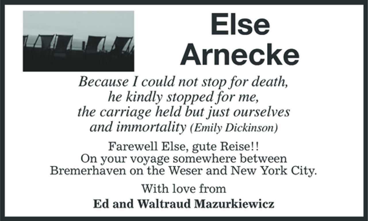 <p>Else Arnecke<br />Because I could not stop for death, he kindly stopped for me, the carriage held but just ourselves and immortality (Emily Dickinson)<br />Farewell Else, gute Reise!! On your voyage somewhere between Bremerhaven on the Weser and New York City. With love from Ed and Waltraud Mazurkiewicz</p>