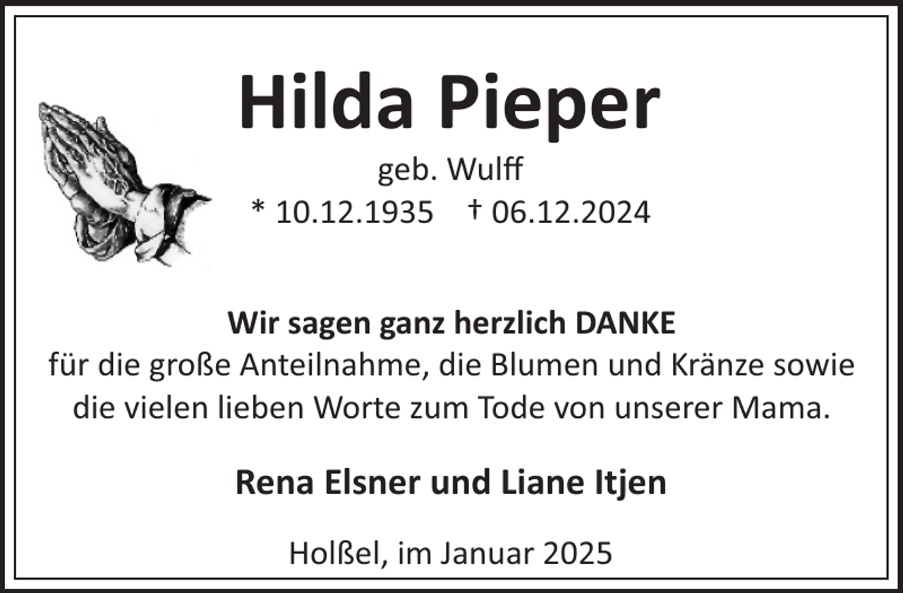 <p>Hilda Pieper<br />geb. Wulﬀ<br />* 10.12.1935 † 06.12.2024</p><p>Wir sagen ganz herzlich DANKE<br />für die große Anteilnahme, die Blumen und Kränze sowie<br />die vielen lieben Worte zum Tode von unserer Mama.</p><p>Rena Elsner und Liane Itjen<br />Holßel, im Januar 2025</p>