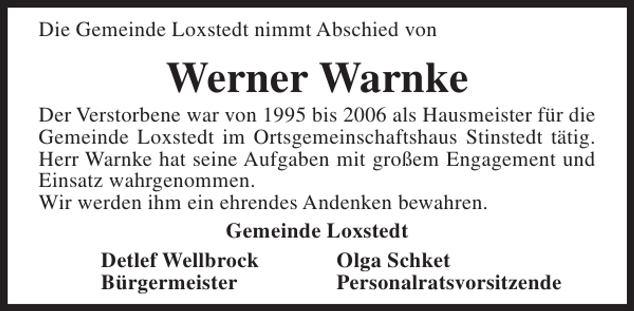 <p>Die Gemeinde Loxstedt nimmt Abschied von</p><p>Werner Warnke</p><p>Der Verstorbene war von 1995 bis 2006 als Hausmeister für die<br />Gemeinde Loxstedt im Ortsgemeinschaftshaus Stinstedt tätig.<br />Herr Warnke hat seine Aufgaben mit großem Engagement und<br />Einsatz wahrgenommen.<br />Wir werden ihm ein ehrendes Andenken bewahren.<br />Gemeinde Loxstedt<br />Detlef Wellbrock<br />Olga Schket<br />Bürgermeister<br />Personalratsvorsitzende</p>