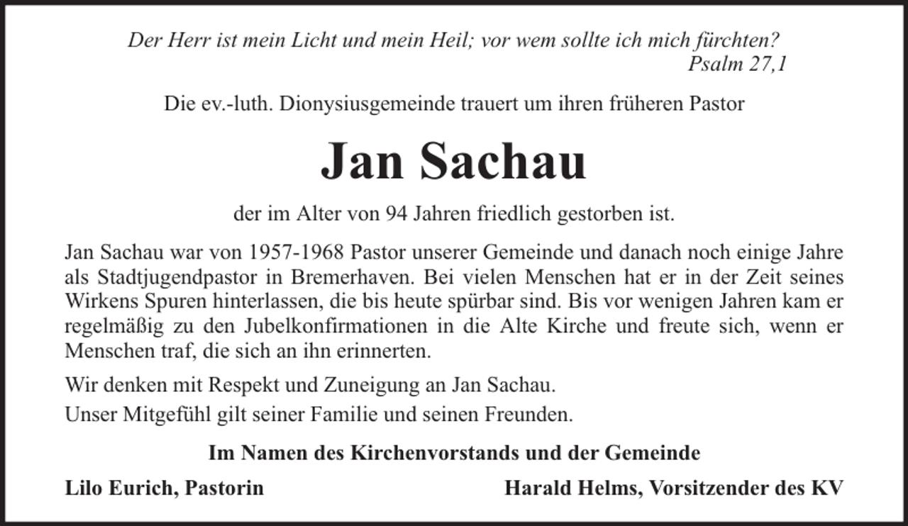 <p>Der Herr ist mein Licht und mein Heil; vor wem sollte ich mich fürchten?<br />Psalm 27,1<br />Die ev.-luth. Dionysiusgemeinde trauert um ihren früheren Pastor</p><p>Jan Sachau<br />der im Alter von 94 Jahren friedlich gestorben ist.<br />Jan Sachau war von 1957-1968 Pastor unserer Gemeinde und danach noch einige Jahre<br />als Stadtjugendpastor in Bremerhaven. Bei vielen Menschen hat er in der Zeit seines<br />Wirkens Spuren hinterlassen, die bis heute spürbar sind. Bis vor wenigen Jahren kam er<br />regelmäßig zu den Jubelkonfirmationen in die Alte Kirche und freute sich, wenn er<br />Menschen traf, die sich an ihn erinnerten.<br />Wir denken mit Respekt und Zuneigung an Jan Sachau.<br />Unser Mitgefühl gilt seiner Familie und seinen Freunden.<br />Im Namen des Kirchenvorstands und der Gemeinde<br />Lilo Eurich, Pastorin</p><p>Harald Helms, Vorsitzender des KV</p>
