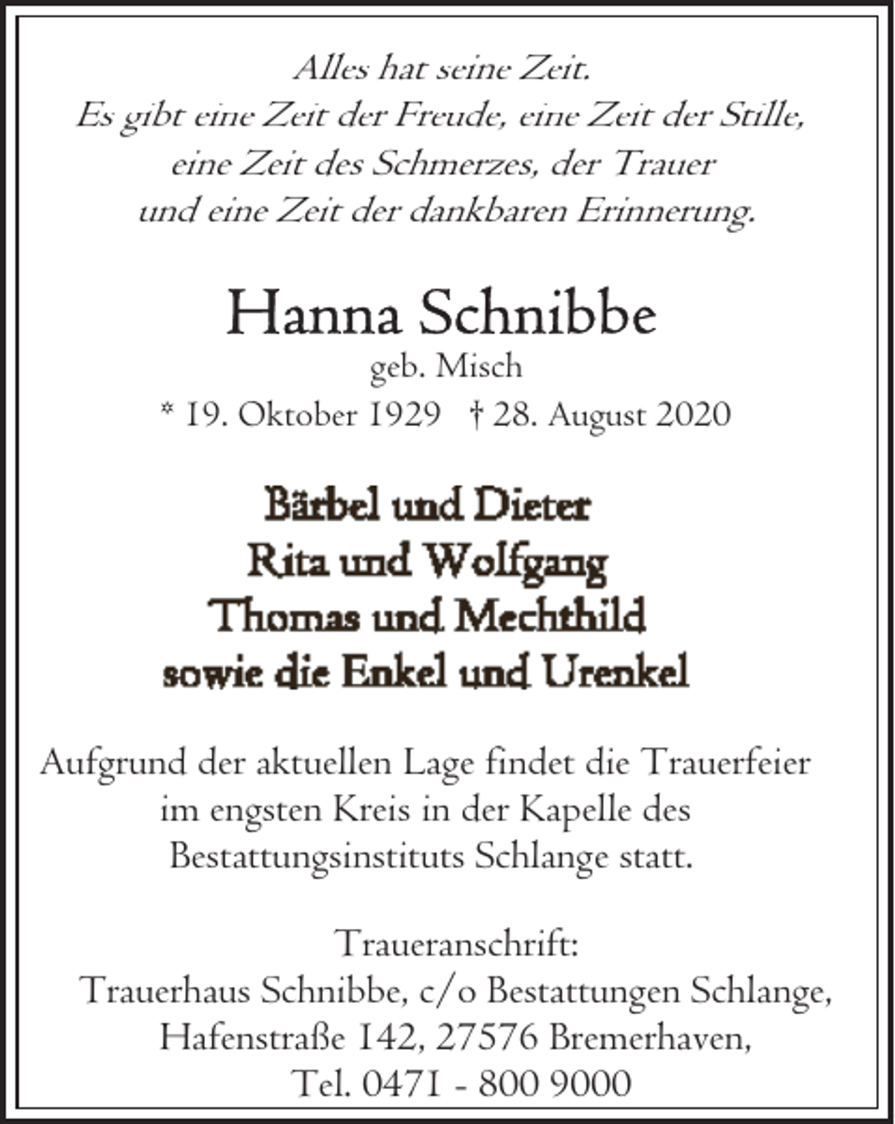 <p>Alles hat seine Zeit.<br />Es gibt eine Zeit der Freude, eine Zeit der Stille,<br />eine Zeit des Schmerzes, der Trauer<br />und eine Zeit der dankbaren Erinnerung.</p><p>geb. Misch<br />* 19. Oktober 1929 † 28. August 2020</p><p>Aufgrund der aktuellen Lage findet die Trauerfeier<br />im engsten Kreis in der Kapelle des<br />Bestattungsinstituts Schlange statt.<br />Traueranschrift:<br />Trauerhaus Schnibbe, c/o Bestattungen Schlange,<br />Hafenstraße 142, 27576 Bremerhaven,<br />Tel. 0471 - 800 9000</p>