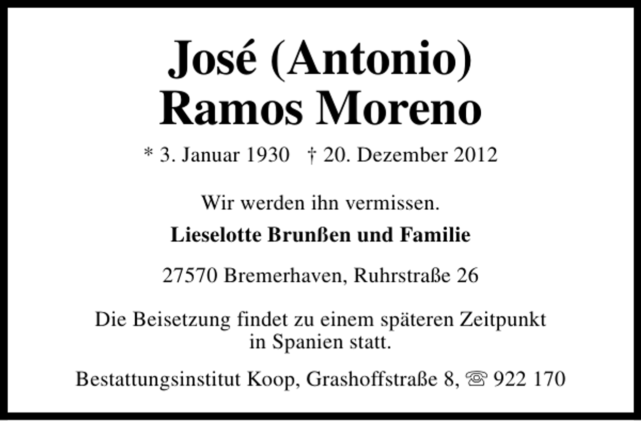<p>José (Antonio)<br />Ramos Moreno</p><p>* 3. Januar 1930 † 20. Dezember 2012<br />Wir werden ihn vermissen.<br />Lieselotte Brunßen und Familie<br />27570 Bremerhaven, Ruhrstraße 26<br />Die Beisetzung findet zu einem späteren Zeitpunkt<br />in Spanien statt.<br />Bestattungsinstitut Koop, Grashoffstraße 8, s 922 170</p>