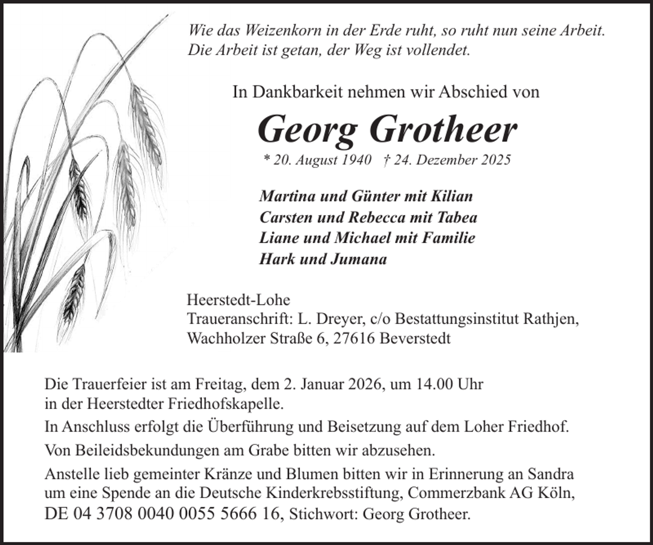 <p>Wie das Weizenkorn in der Erde ruht, so ruht nun seine Arbeit.<br />Die Arbeit ist getan, der Weg ist vollendet.</p><p>In Dankbarkeit nehmen wir Abschied von</p><p>Georg Grotheer<br />* 20. August 1940 † 24. Dezember 2025</p><p>Martina und Günter mit Kilian<br />Carsten und Rebecca mit Tabea<br />Liane und Michael mit Familie<br />Hark und Jumana<br />Heerstedt-Lohe<br />Traueranschrift: L. Dreyer, c/o Bestattungsinstitut Rathjen,<br />Wachholzer Straße 6, 27616 Beverstedt<br />Die Trauerfeier ist am Freitag, dem 2. Januar 2026, um 14.00 Uhr<br />in der Heerstedter Friedhofskapelle.<br />In Anschluss erfolgt die Überführung und Beisetzung auf dem Loher Friedhof.<br />Von Beileidsbekundungen am Grabe bitten wir abzusehen.<br />Anstelle lieb gemeinter Kränze und Blumen bitten wir in Erinnerung an Sandra<br />um eine Spende an die Deutsche Kinderkrebsstiftung, Commerzbank AG Köln,<br />DE 04 3708 00405666 16, Stichwort: Georg Grotheer.</p>