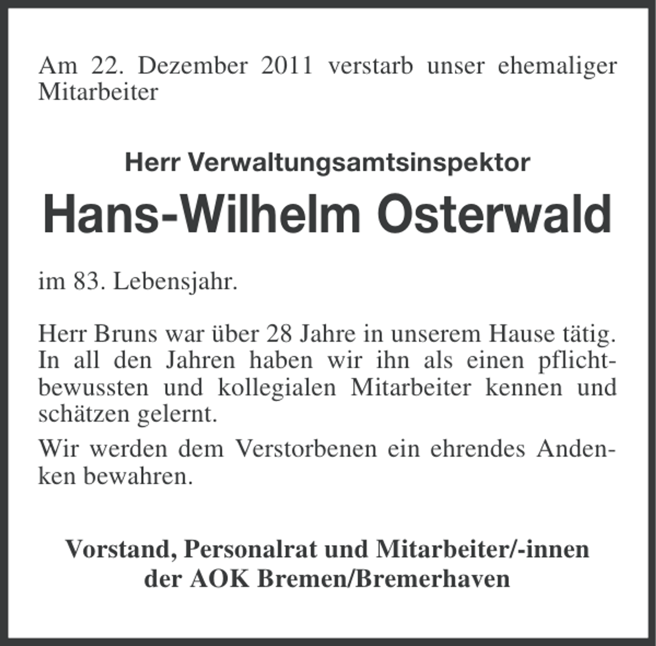 <p>Am 22. Dezember 2011 verstarb unser ehemaliger<br />Mitarbeiter<br />Herr Verwaltungsamtsinspektor</p><p>Hans-Wilhelm Osterwald<br />im 83. Lebensjahr.<br />Herr Bruns war über 28 Jahre in unserem Hause tätig.<br />In all den Jahren haben wir ihn als einen pflichtbewussten und kollegialen Mitarbeiter kennen und<br />schätzen gelernt.<br />Wir werden dem Verstorbenen ein ehrendes Andenken bewahren.<br />Vorstand, Personalrat und Mitarbeiter/-innen<br />der AOK Bremen/Bremerhaven</p>