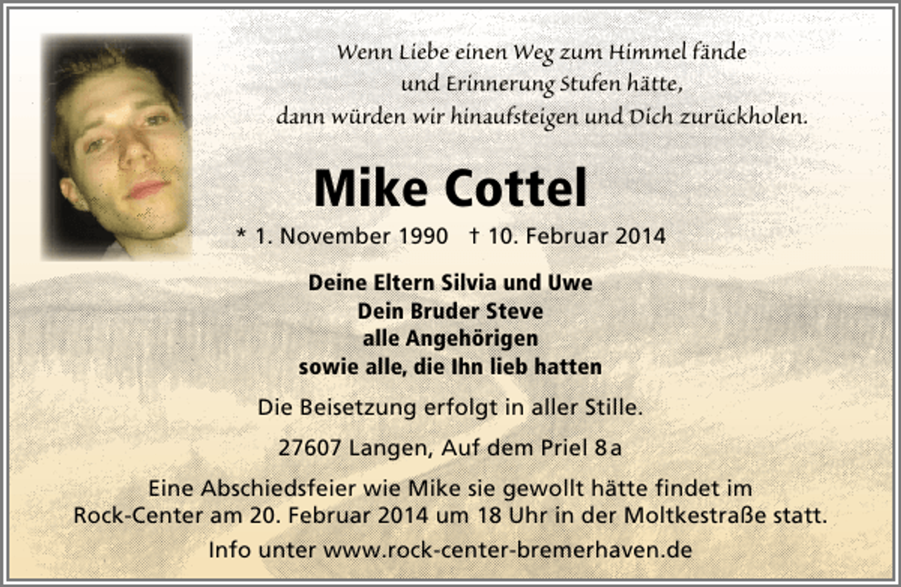 <p>Wenn Liebe einen Weg zum Himmel fände<br />und Erinnerung Stufen hätte,<br />dann würden wir hinaufsteigen und Dich zurückholen.</p>
<p>Mike Cottel</p>
<p>* 1. November 1990 † 10. Februar 2014<br />Deine Eltern Silvia und Uwe<br />Dein Bruder Steve<br />alle Angehörigen<br />sowie alle, die Ihn lieb hatten<br />Die Beisetzung erfolgt in aller Stille.<br />27607 Langen, Auf dem Priel 8 a<br />Eine Abschiedsfeier wie Mike sie gewollt hätte findet im<br />Rock-Center am 20. Februar 2014 um 18 Uhr in der Moltkestraße statt.<br />Info unter www.rock-center-bremerhaven.de</p>