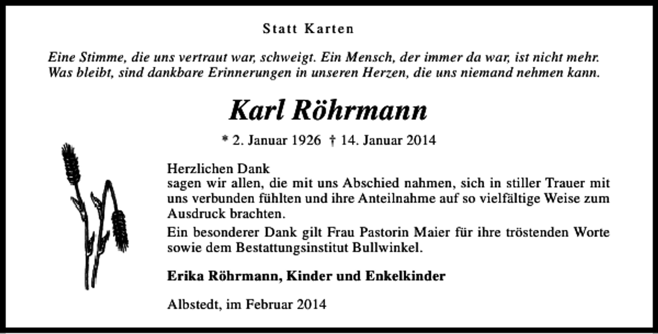 <p>Statt Karten<br />Eine Stimme, die uns vertraut war, schweigt. Ein Mensch, der immer da war, ist nicht mehr.<br />Was bleibt, sind dankbare Erinnerungen in unseren Herzen, die uns niemand nehmen kann.</p><p>Karl Röhrmann</p><p>* 2. Januar 1926 † 14. Januar 2014<br />Herzlichen Dank<br />sagen wir allen, die mit uns Abschied nahmen, sich in stiller Trauer mit<br />uns verbunden fühlten und ihre Anteilnahme auf so vielfältige Weise zum<br />Ausdruck brachten.<br />Ein besonderer Dank gilt Frau Pastorin Maier für ihre tröstenden Worte<br />sowie dem Bestattungsinstitut Bullwinkel.<br />Erika Röhrmann, Kinder und Enkelkinder<br />Albstedt, im Februar 2014</p>