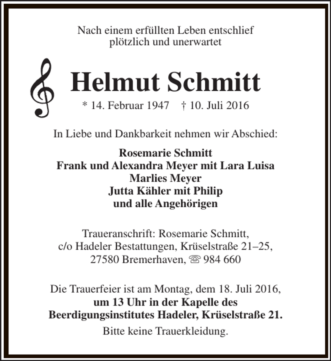 <p>Nach einem erfüllten Leben entschlief<br />plötzlich und unerwartet</p><p>Helmut Schmitt<br />* 14. Februar 1947</p><p>† 10. Juli 2016</p><p>In Liebe und Dankbarkeit nehmen wir Abschied:<br />Rosemarie Schmitt<br />Frank und Alexandra Meyer mit Lara Luisa<br />Marlies Meyer<br />Jutta Kähler mit Philip<br />und alle Angehörigen<br />Traueranschrift: Rosemarie Schmitt,<br />c/o Hadeler Bestattungen, Krüselstraße 21–25,<br />27580 Bremerhaven, s 984 660<br />Die Trauerfeier ist am Montag, dem 18. Juli 2016,<br />um 13 Uhr in der Kapelle des<br />Beerdigungsinstitutes Hadeler, Krüselstraße 21.<br />Bitte keine Trauerkleidung.</p>