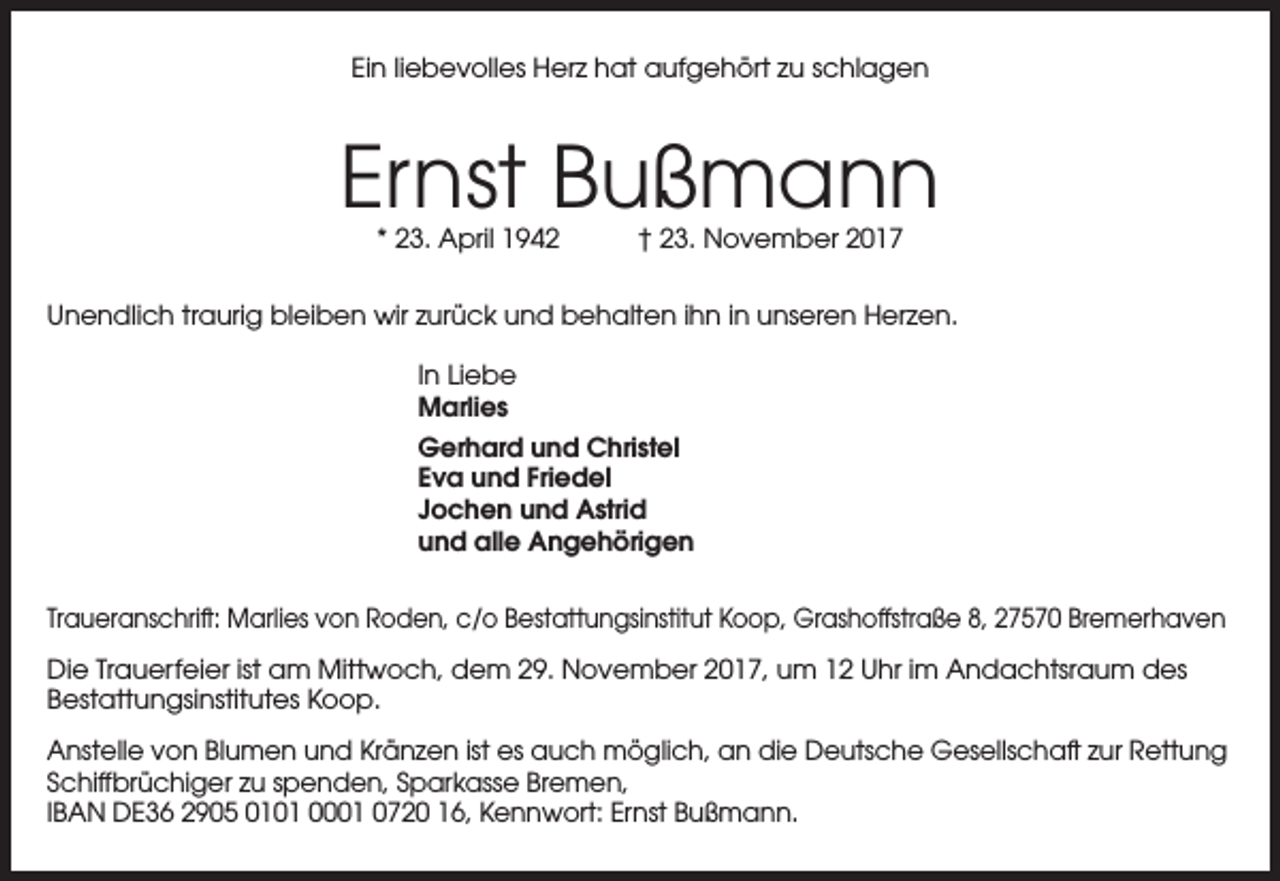 <p>Ein liebevolles Herz hat aufgehört zu schlagen</p><p>Ernst Bußmann<br />* 23. April 1942</p><p>† 23. November 2017</p><p>Unendlich traurig bleiben wir zurück und behalten ihn in unseren Herzen.<br />In Liebe<br />Marlies<br />Gerhard und Christel<br />Eva und Friedel<br />Jochen und Astrid<br />und alle Angehörigen<br />Traueranschrift: Marlies von Roden, c/o Bestattungsinstitut Koop, Grashoffstraße 8, 27570 Bremerhaven<br />Die Trauerfeier ist am Mittwoch, dem 29. November 2017, um 12 Uhr im Andachtsraum des<br />Bestattungsinstitutes Koop.<br />Anstelle von Blumen und Kränzen ist es auch möglich, an die Deutsche Gesellschaft zur Rettung<br />Schiffbrüchiger zu spenden, Sparkasse Bremen,<br />IBAN DE36 2905 0101 0001 0720 16, Kennwort: Ernst Bußmann.</p>