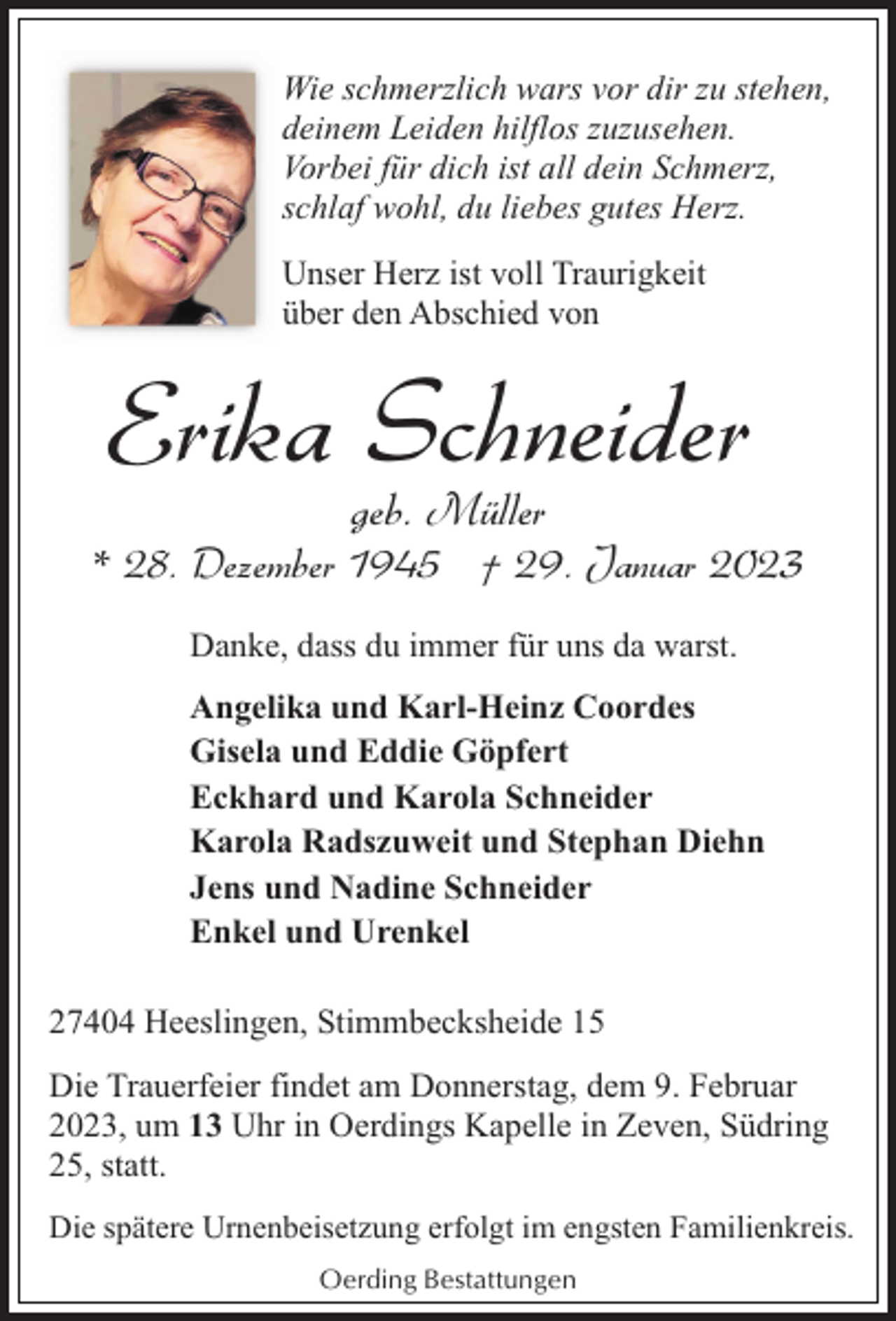 <p>Wie schmerzlich wars vor dir zu stehen,<br />deinem Leiden hilflos zuzusehen.<br />Vorbei für dich ist all dein Schmerz,<br />schlaf wohl, du liebes gutes Herz.<br />Unser Herz ist voll Traurigkeit<br />über den Abschied von</p><p>Erika Schneider<br />geb. Müller</p><p>* 28. Dezember 1945 † 29. Januar 2023<br />Danke, dass du immer für uns da warst.<br />Angelika und Karl-Heinz Coordes<br />Gisela und Eddie Göpfert<br />Eckhard und Karola Schneider<br />Karola Radszuweit und Stephan Diehn<br />Jens und Nadine Schneider<br />Enkel und Urenkel<br />27404 Heeslingen, Stimmbecksheide 15<br />Die Trauerfeier findet am Donnerstag, dem 9. Februar<br />2023, um 13 Uhr in Oerdings Kapelle in Zeven, Südring<br />25, statt.<br />Die spätere Urnenbeisetzung erfolgt im engsten Familienkreis.<br />Oerding Bestattungen</p>
