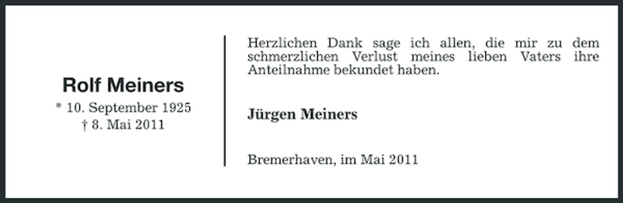 <p>Herzlichen Dank sage ich allen, die mir zu dem schmerzlichen Verlust meines lieben Vaters ihre Anteilnahme bekundet haben.</p><p>Rolf Meiners<br />* 10. September 1925 † 8. Mai 2011</p><p>Jürgen Meiners<br />Bremerhaven, im Mai 2011</p>