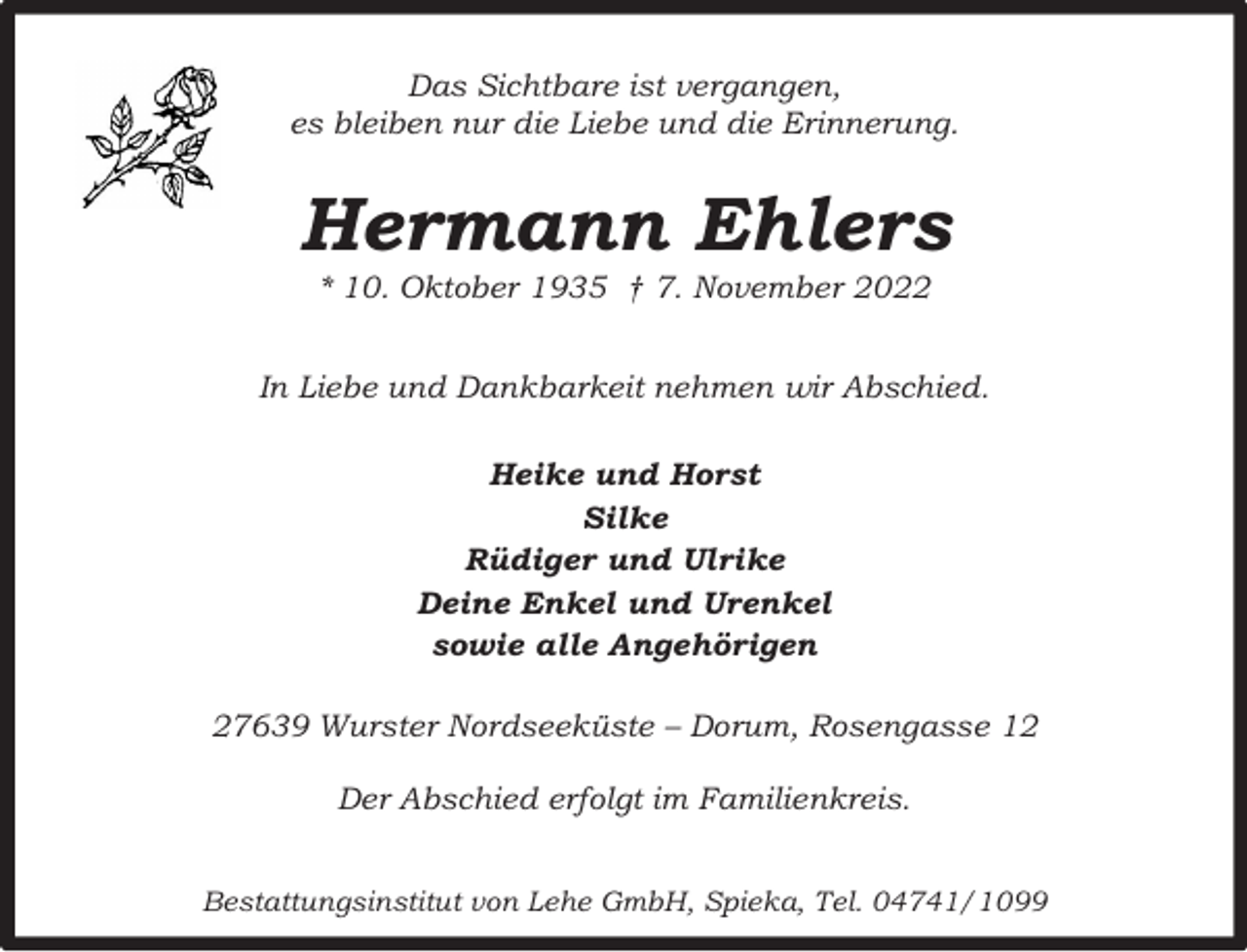 <p>Das Sichtbare ist vergangen,<br />es bleiben nur die Liebe und die Erinnerung.</p><p>Hermann Ehlers<br />* 10. Oktober 1935 † 7. November 2022</p><p>In Liebe und Dankbarkeit nehmen wir Abschied.<br />Heike und Horst<br />Silke<br />Rüdiger und Ulrike<br />Deine Enkel und Urenkel<br />sowie alle Angehörigen<br />27639 Wurster Nordseeküste – Dorum, Rosengasse 12<br />Der Abschied erfolgt im Familienkreis.<br />Bestattungsinstitut von Lehe GmbH, Spieka, Tel. 04741/1099</p>