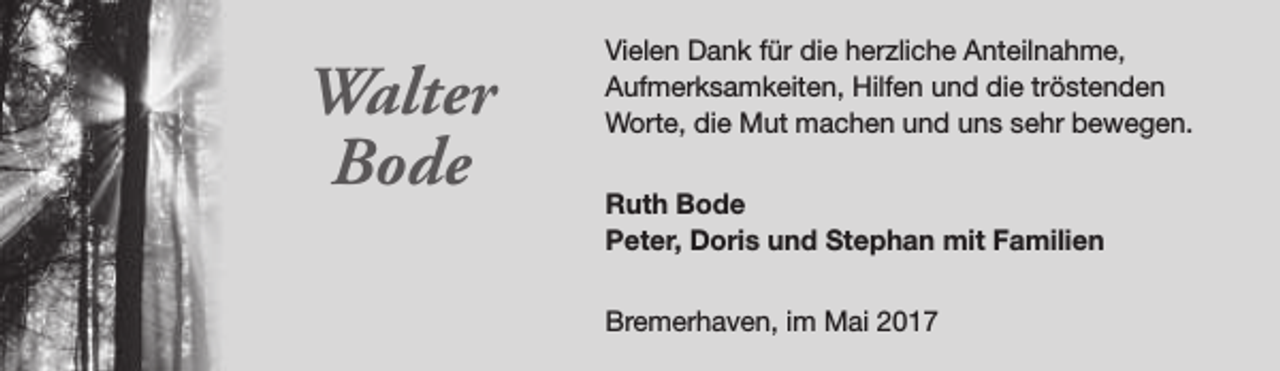 <p>Walter<br />Bode</p><p>Vielen Dank für die herzliche Anteilnahme,<br />Aufmerksamkeiten, Hilfen und die tröstenden<br />Worte, die Mut machen und uns sehr bewegen.<br />Ruth Bode<br />Peter, Doris und Stephan mit Familien<br />Bremerhaven, im Mai 2017</p>