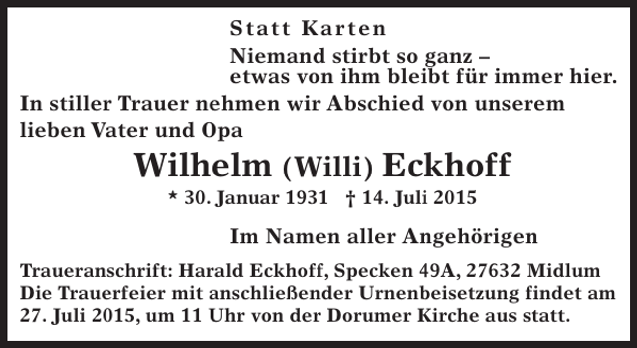 <p>St at t Ka r ten<br />Niemand stirbt so ganz –<br />etwas von ihm bleibt für immer hier.<br />In stiller Trauer nehmen wir Abschied von unserem<br />lieben Vater und Opa</p><p>Wilhelm (Willi) Eckhoff<br />* 30. Januar 1931 † 14. Juli 2015</p><p>Im Namen aller Angehörigen<br />Traueranschrift: Harald Eckhoff, Specken 49A, 27632 Midlum<br />Die Trauerfeier mit anschließender Urnenbeisetzung findet am<br />27. Juli 2015, um 11 Uhr von der Dorumer Kirche aus statt.</p>