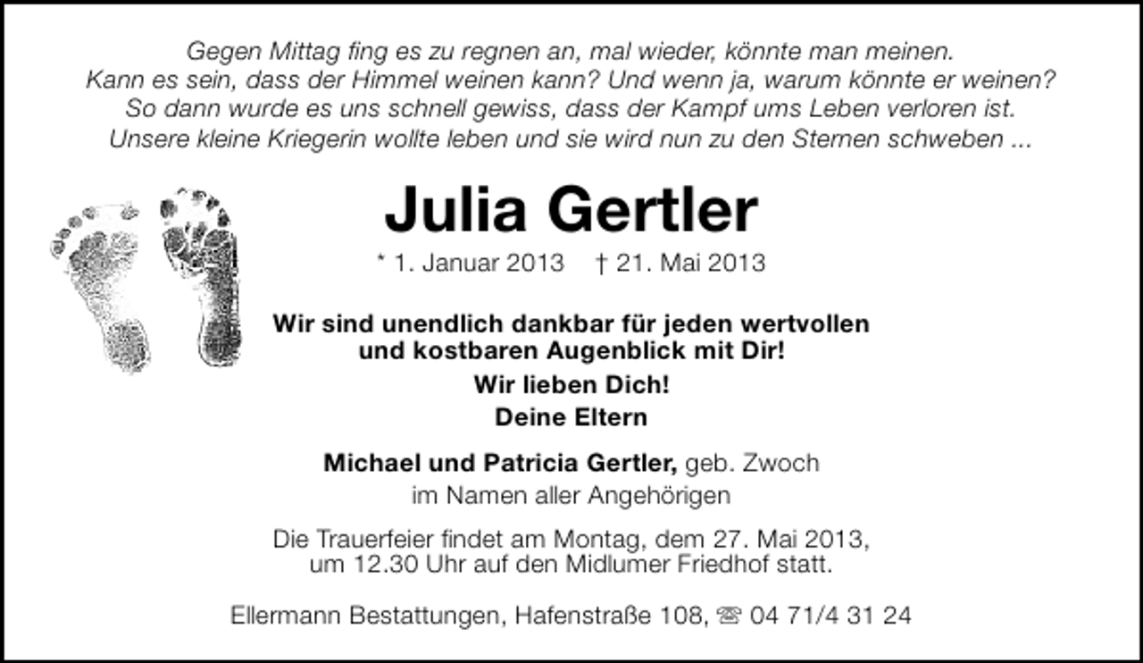 <p>Gegen Mittag fing es zu regnen an, mal wieder, könnte man meinen.<br />Kann es sein, dass der Himmel weinen kann? Und wenn ja, warum könnte er weinen?<br />So dann wurde es uns schnell gewiss, dass der Kampf ums Leben verloren ist.<br />Unsere kleine Kriegerin wollte leben und sie wird nun zu den Sternen schweben ...</p><p>Julia Gertler</p><p>* 1. Januar 2013</p><p>† 21. Mai 2013</p><p>Wir sind unendlich dankbar für jeden wertvollen<br />und kostbaren Augenblick mit Dir!<br />Wir lieben Dich!<br />Deine Eltern<br />Michael und Patricia Gertler, geb. Zwoch<br />im Namen aller Angehörigen<br />Die Trauerfeier findet am Montag, dem 27. Mai 2013,<br />um 12.30 Uhr auf den Midlumer Friedhof statt.<br />Ellermann Bestattungen, Hafenstraße 108, s 04 71/4 31 24</p>