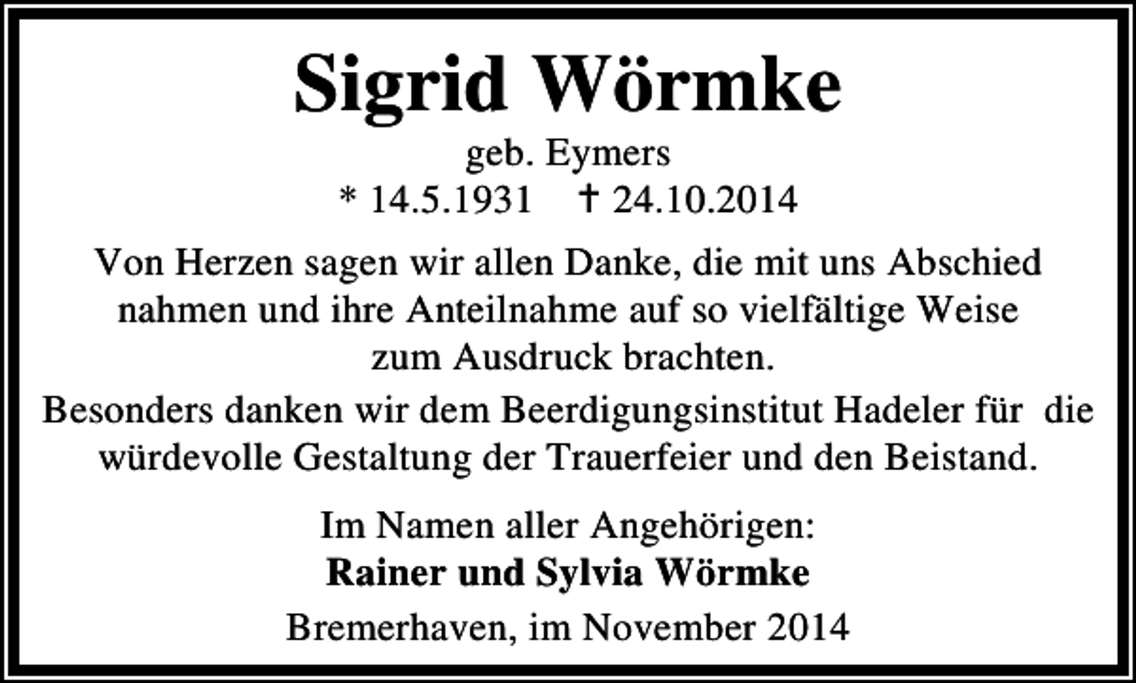 <p>Sigrid Wörmke<br />geb. Eymers<br />* 14.5.1931<br />24.10.2014</p><p>Von Herzen sagen wir allen Danke, die mit uns Abschied<br />nahmen und ihre Anteilnahme auf so vielfältige Weise<br />zum Ausdruck brachten.<br />Besonders danken wir dem Beerdigungsinstitut Hadeler für die<br />würdevolle Gestaltung der Trauerfeier und den Beistand.<br />Im Namen aller Angehörigen:<br />Rainer und Sylvia Wörmke<br />Bremerhaven, im November 2014</p>