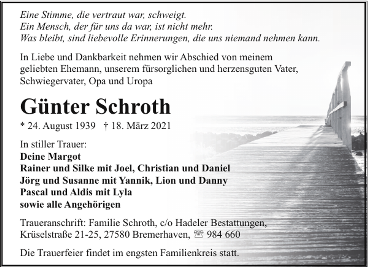 <p>Eine Stimme, die vertraut war, schweigt.<br />Ein Mensch, der für uns da war, ist nicht mehr.<br />Was bleibt, sind liebevolle Erinnerungen, die uns niemand nehmen kann.<br />In Liebe und Dankbarkeit nehmen wir Abschied von meinem<br />geliebten Ehemann, unserem fürsorglichen und herzensguten Vater,<br />Schwiegervater, Opa und Uropa</p><p>Günter Schroth</p><p>* 24. August 1939 † 18. März 2021<br />In stiller Trauer:<br />Deine Margot<br />Rainer und Silke mit Joel, Christian und Daniel<br />Jörg und Susanne mit Yannik, Lion und Danny<br />Pascal und Aldis mit Lyla<br />sowie alle Angehörigen<br />Traueranschrift: Familie Schroth, c/o Hadeler Bestattungen,<br />Krüselstraße 21-25, 27580 Bremerhaven, ' 984 660<br />Die Trauerfeier findet im engsten Familienkreis statt.</p>