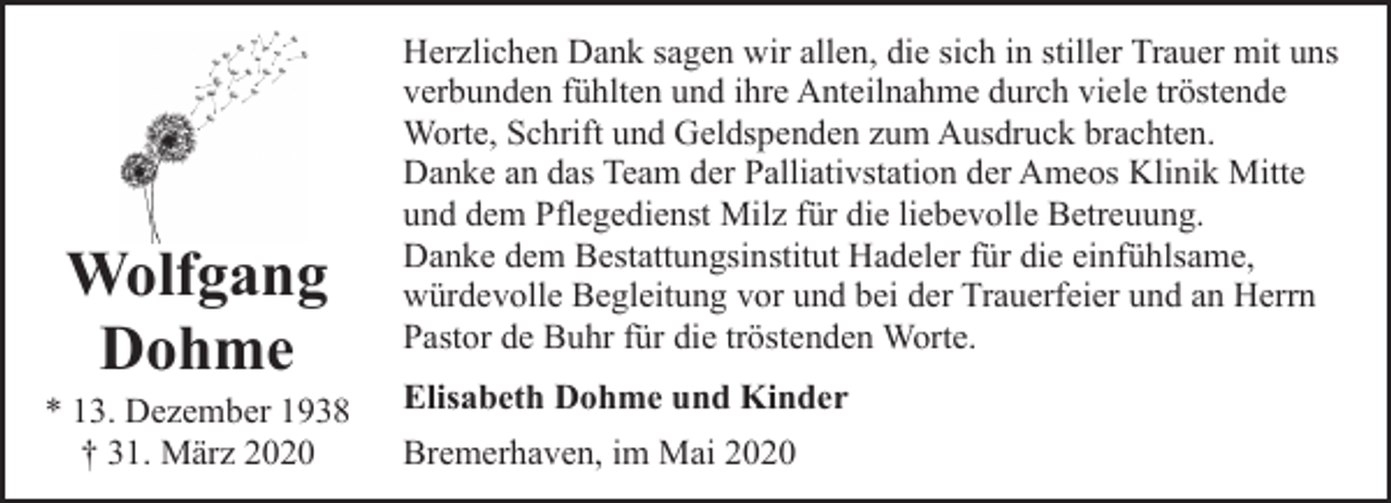 <p>Wolfgang<br />Dohme</p><p>* 13. Dezember 1938<br />† 31. März 2020</p><p>Herzlichen Dank sagen wir allen, die sich in stiller Trauer mit uns<br />verbunden fühlten und ihre Anteilnahme durch viele tröstende<br />Worte, Schrift und Geldspenden zum Ausdruck brachten.<br />Danke an das Team der Palliativstation der Ameos Klinik Mitte<br />und dem Pflegedienst Milz für die liebevolle Betreuung.<br />Danke dem Bestattungsinstitut Hadeler für die einfühlsame,<br />würdevolle Begleitung vor und bei der Trauerfeier und an Herrn<br />Pastor de Buhr für die tröstenden Worte.<br />Elisabeth Dohme und Kinder<br />Bremerhaven, im Mai 2020</p>