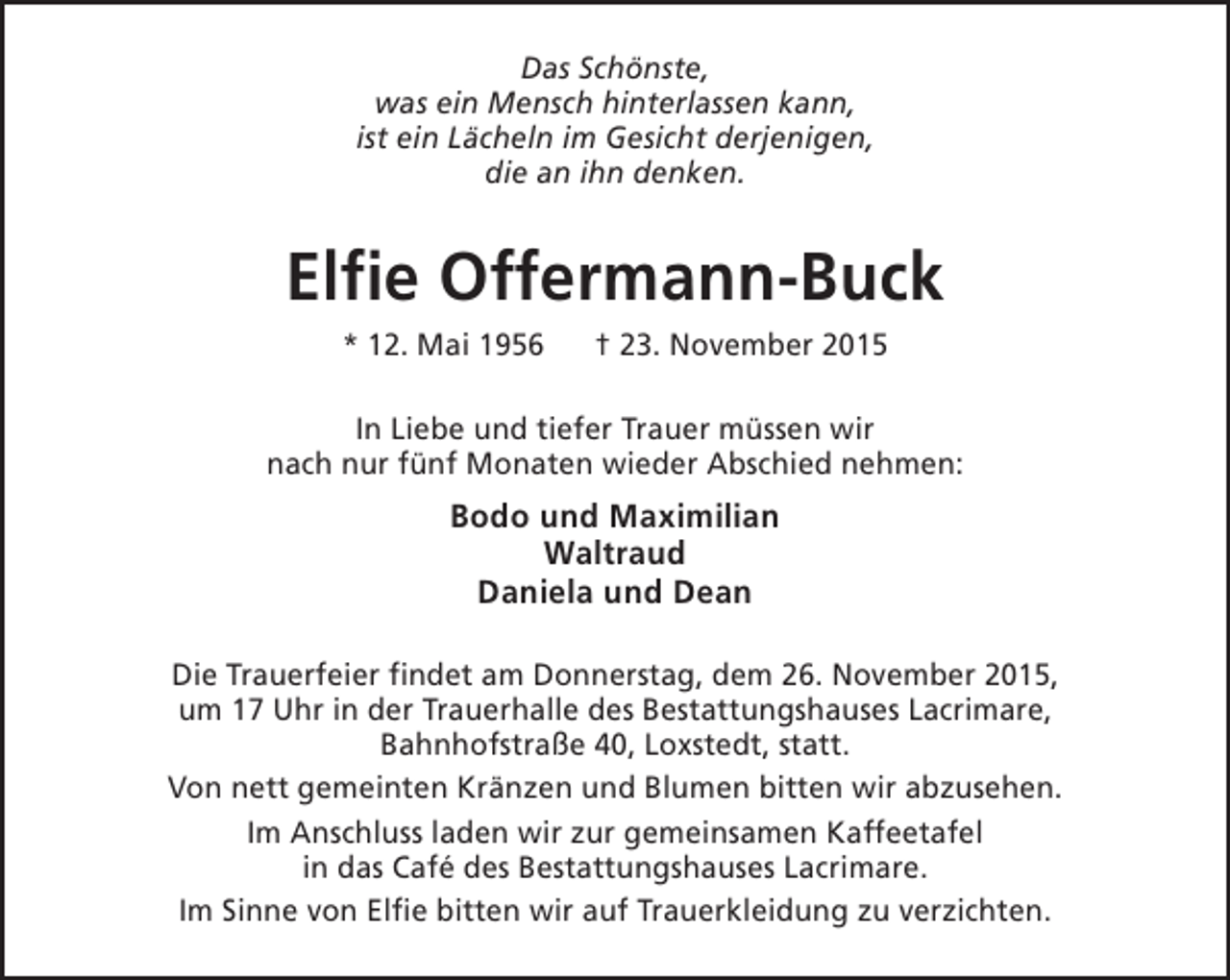 <p>Das Schönste,<br />was ein Mensch hinterlassen kann,<br />ist ein Lächeln im Gesicht derjenigen,<br />die an ihn denken.</p><p>Elfie Offermann-Buck<br />* 12. Mai 1956</p><p>† 23. November 2015</p><p>In Liebe und tiefer Trauer müssen wir<br />nach nur fünf Monaten wieder Abschied nehmen:</p><p>Bodo und Maximilian<br />Waltraud<br />Daniela und Dean<br />Die Trauerfeier findet am Donnerstag, dem 26. November 2015,<br />um 17 Uhr in der Trauerhalle des Bestattungshauses Lacrimare,<br />Bahnhofstraße 40, Loxstedt, statt.<br />Von nett gemeinten Kränzen und Blumen bitten wir abzusehen.<br />Im Anschluss laden wir zur gemeinsamen Kaffeetafel<br />in das Café des Bestattungshauses Lacrimare.<br />Im Sinne von Elfie bitten wir auf Trauerkleidung zu verzichten.</p>