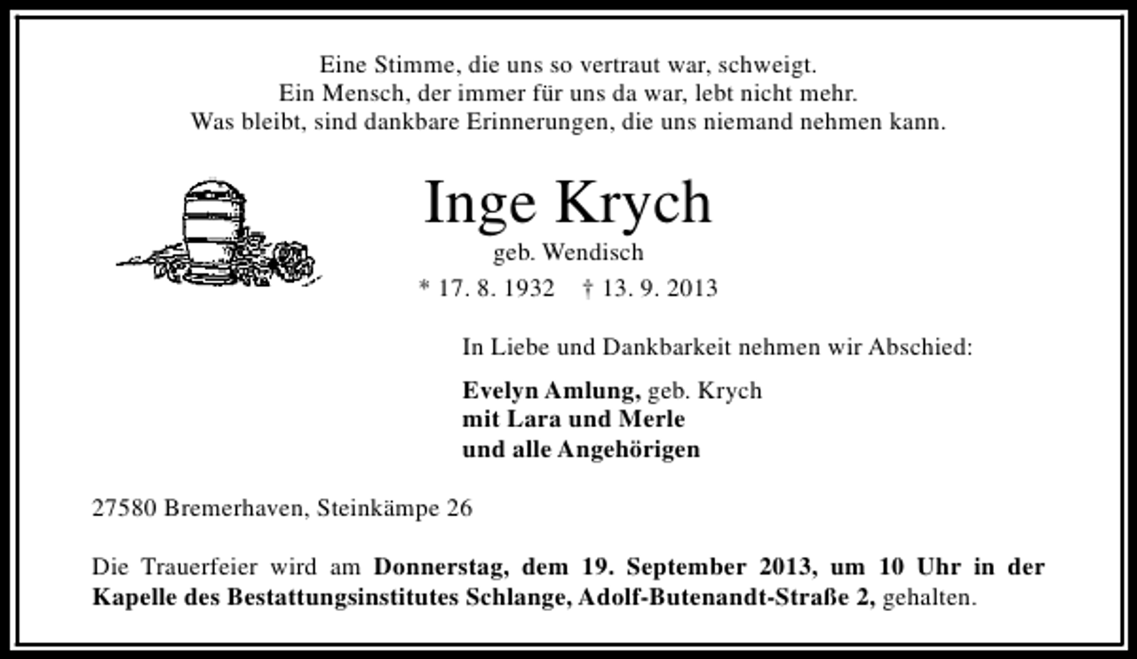 <p>Eine Stimme, die uns so vertraut war, schweigt.<br />Ein Mensch, der immer für uns da war, lebt nicht mehr.<br />Was bleibt, sind dankbare Erinnerungen, die uns niemand nehmen kann.</p><p>Inge Krych</p><p>geb. Wendisch<br />* 17. 8. 1932 † 13. 9. 2013<br />In Liebe und Dankbarkeit nehmen wir Abschied:<br />Evelyn Amlung, geb. Krych<br />mit Lara und Merle<br />und alle Angehörigen<br />27580 Bremerhaven, Steinkämpe 26<br />Die Trauerfeier wird am Donnerstag, dem 19. September 2013, um 10 Uhr in der<br />Kapelle des Bestattungsinstitutes Schlange, Adolf-Butenandt-Straße 2, gehalten.</p>