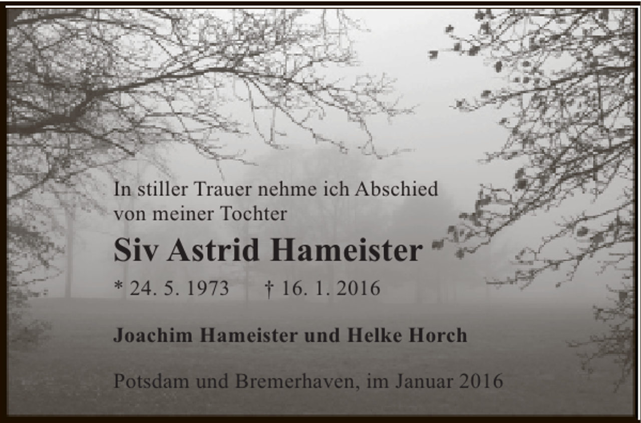 <p>In stiller Trauer nehme ich Abschied<br />von meiner Tochter</p>
<p>Siv Astrid Hameister<br />* 24. 5. 1973</p>
<p>† 16. 1. 2016</p>
<p>Joachim Hameister und Helke Horch<br />Potsdam und Bremerhaven, im Januar 2016</p>