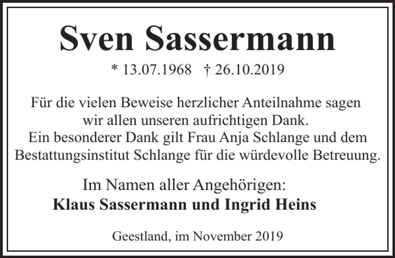 <p>Sven Sassermann<br />* 13.07.1968 † 26.10.2019</p><p>Für die vielen Beweise herzlicher Anteilnahme sagen<br />wir allen unseren aufrichtigen Dank.<br />Ein besonderer Dank gilt Frau Anja Schlange und dem<br />Bestattungsinstitut Schlange für die würdevolle Betreuung.</p><p>Im Namen aller Angehörigen:<br />Klaus Sassermann und Ingrid Heins<br />Geestland, im November 2019</p>