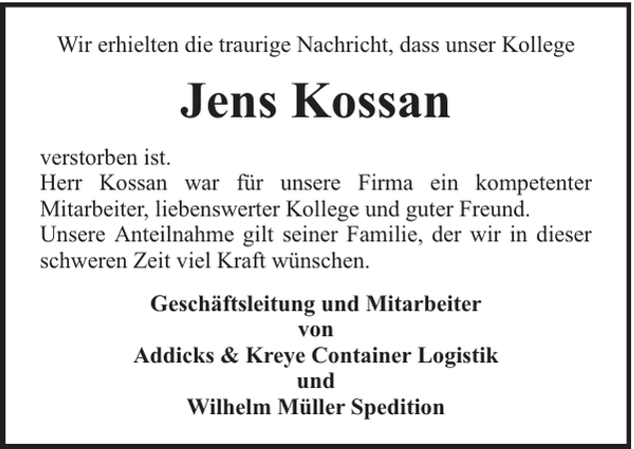 <p>Wir erhielten die traurige Nachricht, dass unser Kollege</p><p>Jens Kossan<br />verstorben ist.<br />Herr Kossan war für unsere Firma ein kompetenter<br />Mitarbeiter, liebenswerter Kollege und guter Freund.<br />Unsere Anteilnahme gilt seiner Familie, der wir in dieser<br />schweren Zeit viel Kraft wünschen.<br />Geschäftsleitung und Mitarbeiter<br />von<br />Addicks &amp; Kreye Container Logistik<br />und<br />Wilhelm Müller Spedition</p>
