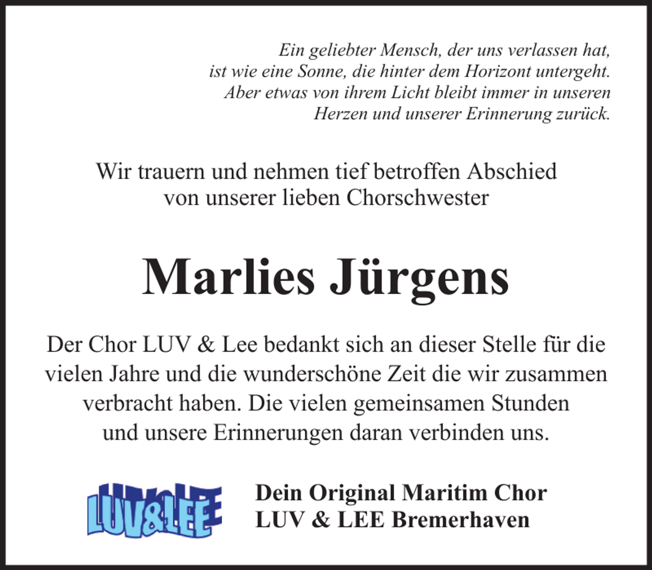 <p>Ein geliebter Mensch, der uns verlassen hat,<br />ist wie eine Sonne, die hinter dem Horizont untergeht.<br />Aber etwas von ihrem Licht bleibt immer in unseren<br />Herzen und unserer Erinnerung zurück.</p><p>Wir trauern und nehmen tief betroffen Abschied<br />von unserer lieben Chorschwester</p><p>Marlies Jürgens<br />Der Chor LUV &amp; Lee bedankt sich an dieser Stelle für die<br />vielen Jahre und die wunderschöne Zeit die wir zusammen<br />verbracht haben. Die vielen gemeinsamen Stunden<br />und unsere Erinnerungen daran verbinden uns.<br />Dein Original Maritim Chor<br />LUV &amp; LEE Bremerhaven</p>