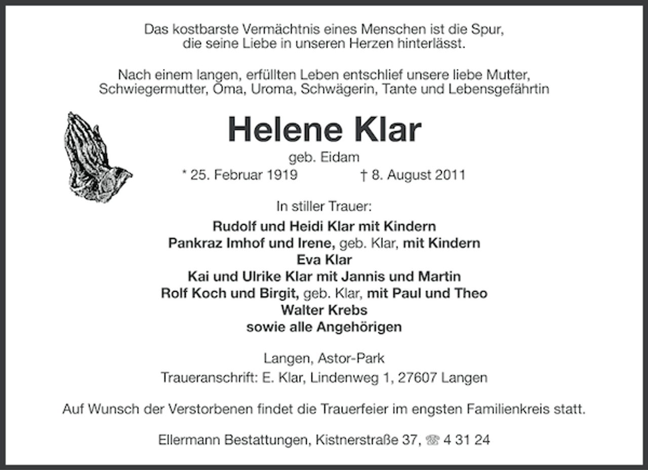<p>Das kostbarste Vermächtnis eines Menschen ist die Spur,<br />die seine Liebe in unseren Herzen hinterlässt.<br />Nach einem langen, erfüllten Leben entschlief unsere liebe Mutter,<br />Schwiegermutter, Oma, Uroma, Schwägerin, Tante und Lebensgefährtin</p><p>Helene Klar<br />geb. Eidam<br />* 25. Februar 1919<br />† 8. August 2011<br />In stiller Trauer:<br />Rudolf und Heidi Klar mit Kindern<br />Pankraz Imhof und Irene, geb. Klar, mit Kindern<br />Eva Klar<br />Kai und Ulrike Klar mit Jannis und Martin<br />Rolf Koch und Birgit, geb. Klar, mit Paul und Theo<br />Walter Krebs<br />sowie alle Angehörigen<br />Langen, Astor-Park<br />Traueranschrift: E. Klar, Lindenweg 1, 27607 Langen<br />Auf Wunsch der Verstorbenen findet die Trauerfeier im engsten Familienkreis statt.<br />Ellermann Bestattungen, Kistnerstraße 37, 4 31 24</p>