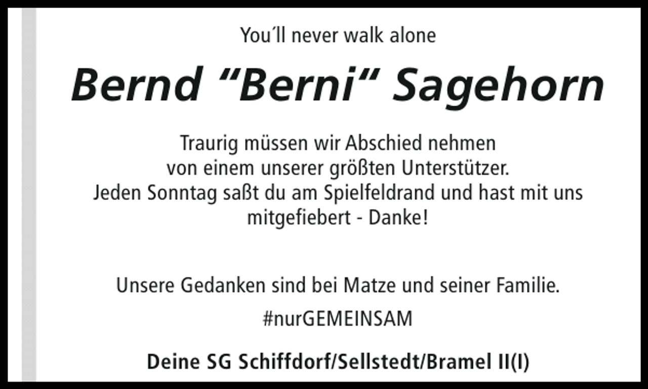<p>You´ll never walk alone</p><p>Bernd “Berni“ Sagehorn<br />Traurig müssen wir Abschied nehmen<br />von einem unserer größten Unterstützer.<br />Jeden Sonntag saßt du am Spielfeldrand und hast mit uns<br />mitgefiebert - Danke!<br />Unsere Gedanken sind bei Matze und seiner Familie.<br />#nurGEMEINSAM<br />Deine SG Schiffdorf/Sellstedt/Bramel II(I)</p>