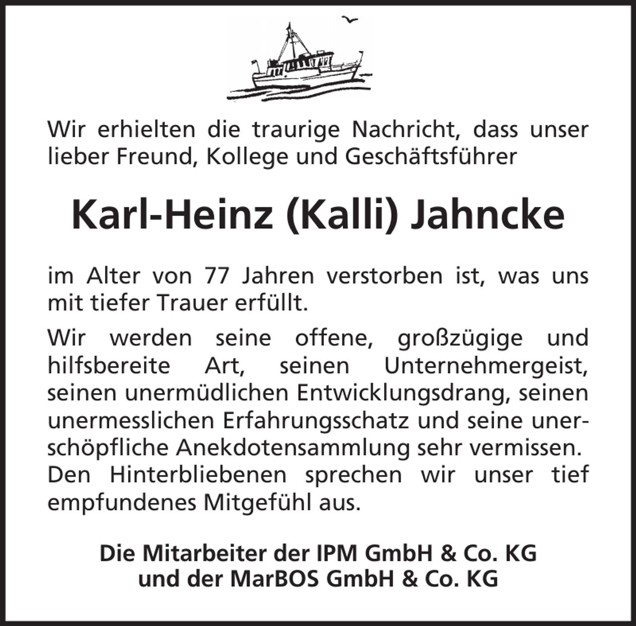 <p>Wir erhielten die traurige Nachricht, dass unser<br />lieber Freund, Kollege und Geschäftsführer</p><p>Karl-Heinz (Kalli) Jahncke<br />im Alter von 77 Jahren verstorben ist, was uns<br />mit tiefer Trauer erfüllt.<br />Wir werden seine offene, großzügige und<br />hilfsbereite Art, seinen Unternehmergeist,<br />seinen unermüdlichen Entwicklungsdrang, seinen<br />unermesslichen Erfahrungsschatz und seine unerschöpfliche Anekdotensammlung sehr vermissen.<br />Den Hinterbliebenen sprechen wir unser tief<br />empfundenes Mitgefühl aus.<br />Die Mitarbeiter der IPM GmbH &amp; Co. KG<br />und der MarBOS GmbH &amp; Co. KG</p>