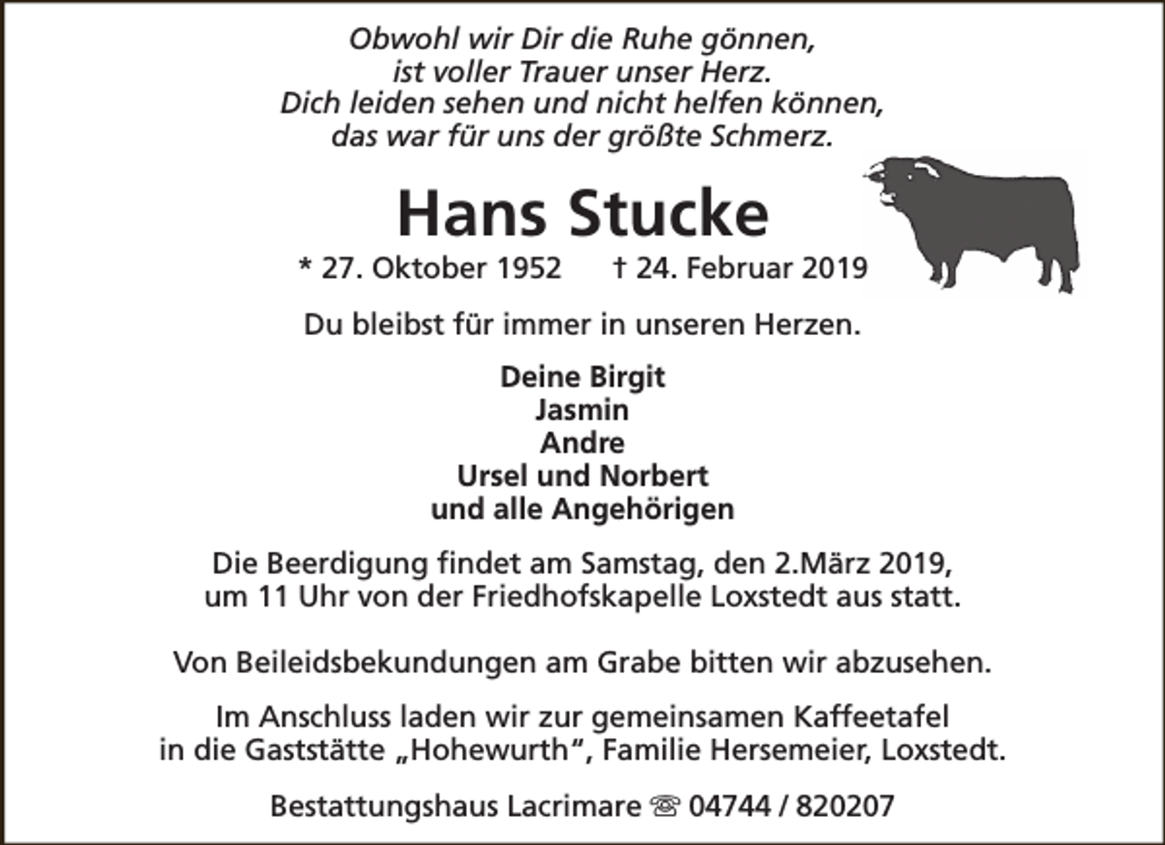 <p>Obwohl wir Dir die Ruhe gönnen,<br />ist voller Trauer unser Herz.<br />Dich leiden sehen und nicht helfen können,<br />das war für uns der größte Schmerz.</p><p>Hans Stucke</p><p>* 27. Oktober 1952</p><p>† 24. Februar 2019</p><p>Du bleibst für immer in unseren Herzen.<br />Deine Birgit<br />Jasmin<br />Andre<br />Ursel und Norbert<br />und alle Angehörigen<br />Die Beerdigung findet am Samstag, den 2.März 2019,<br />um 11 Uhr von der Friedhofskapelle Loxstedt aus statt.<br />Von Beileidsbekundungen am Grabe bitten wir abzusehen.<br />Im Anschluss laden wir zur gemeinsamen Kaffeetafel<br />in die Gaststätte „Hohewurth“, Familie Hersemeier, Loxstedt.<br />Bestattungshaus Lacrimare s 04744 / 820207</p>