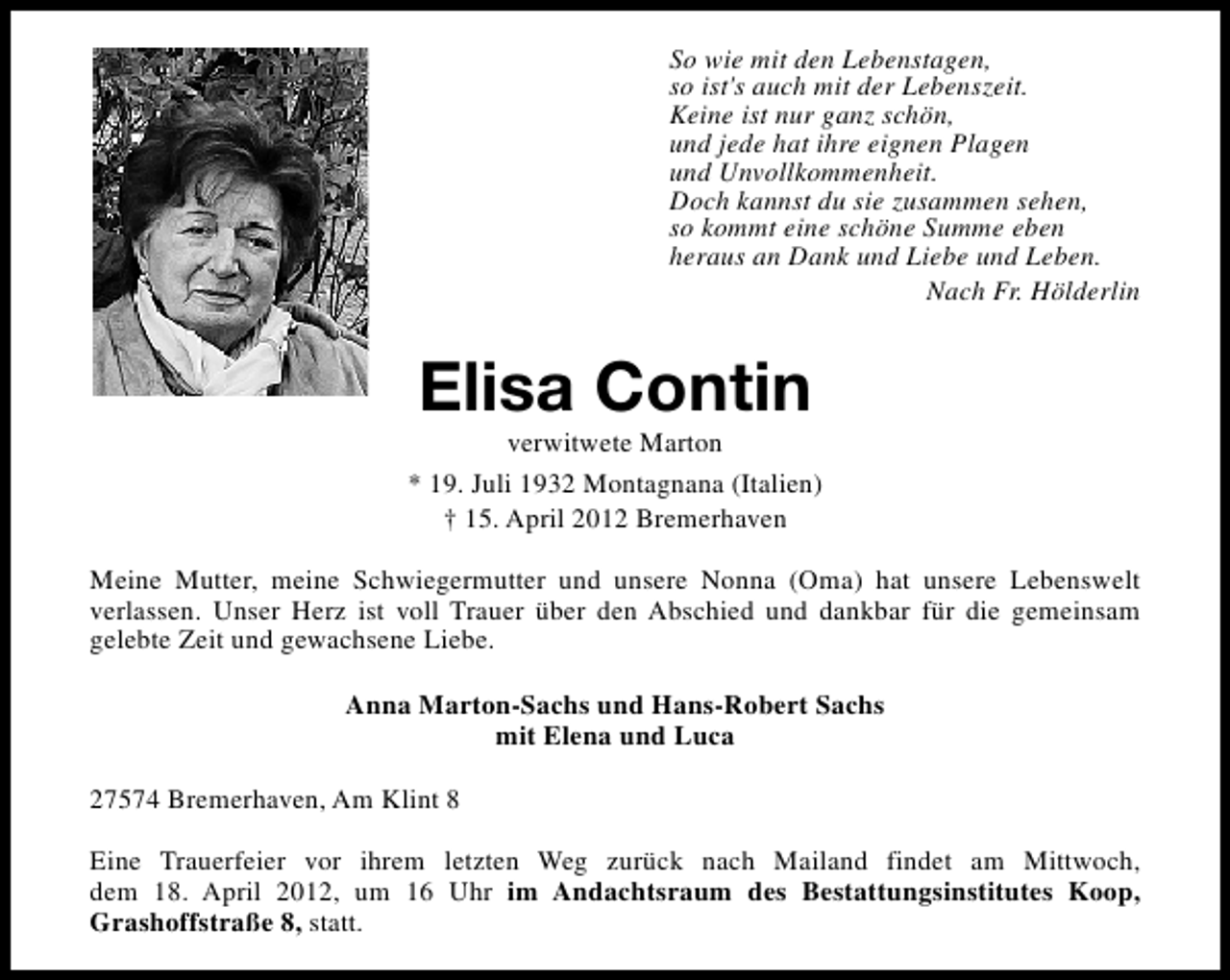 <p>So wie mit den Lebenstagen,<br />so ist's auch mit der Lebenszeit.<br />Keine ist nur ganz schön,<br />und jede hat ihre eignen Plagen<br />und Unvollkommenheit.<br />Doch kannst du sie zusammen sehen,<br />so kommt eine schöne Summe eben<br />heraus an Dank und Liebe und Leben.<br />Nach Fr. Hölderlin</p>
<p>Elisa Contin</p>
<p>verwitwete Marton<br />* 19. Juli 1932 Montagnana (Italien)<br />† 15. April 2012 Bremerhaven<br />Meine Mutter, meine Schwiegermutter und unsere Nonna (Oma) hat unsere Lebenswelt<br />verlassen. Unser Herz ist voll Trauer über den Abschied und dankbar für die gemeinsam<br />gelebte Zeit und gewachsene Liebe.<br />Anna Marton-Sachs und Hans-Robert Sachs<br />mit Elena und Luca<br />27574 Bremerhaven, Am Klint 8<br />Eine Trauerfeier vor ihrem letzten Weg zurück nach Mailand findet am Mittwoch,<br />dem 18. April 2012, um 16 Uhr im Andachtsraum des Bestattungsinstitutes Koop,<br />Grashoffstraße 8, statt.</p>