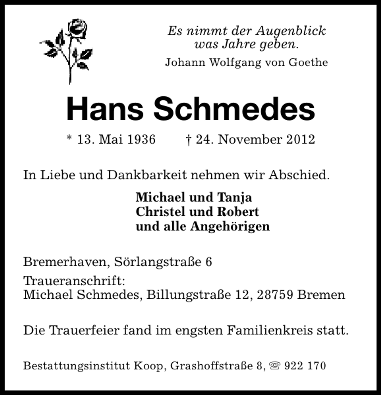 <p>Es nimmt der Augenblick<br />was Jahre geben.<br />Johann Wolfgang von Goethe</p><p>Hans Schmedes<br />* 13. Mai 1936</p><p>† 24. November 2012</p><p>In Liebe und Dankbarkeit nehmen wir Abschied.<br />Michael und Tanja<br />Christel und Robert<br />und alle Angehörigen<br />Bremerhaven, Sörlangstraße 6<br />Traueranschrift:<br />Michael Schmedes, Billungstraße 12, 28759 Bremen<br />Die Trauerfeier fand im engsten Familienkreis statt.<br />Bestattungsinstitut Koop, Grashoffstraße 8, s 922 170</p>