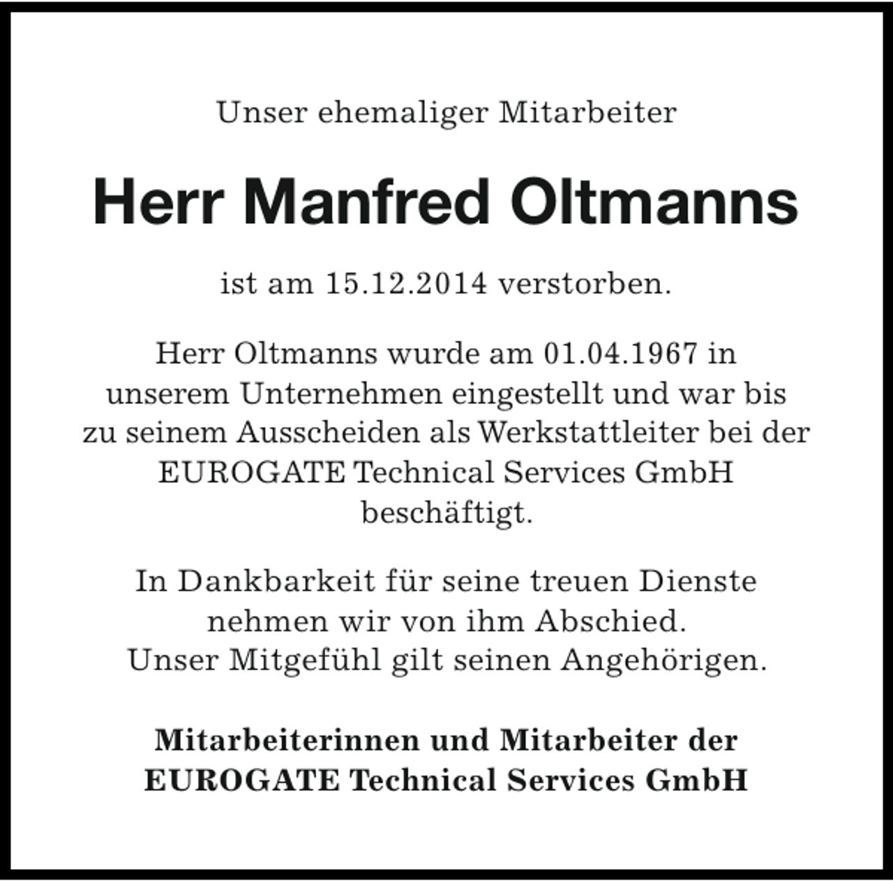 <p>Unser ehemaliger Mitarbeiter</p><p>Herr Manfred Oltmanns<br />ist am 15.12.2014 verstorben.<br />Herr Oltmanns wurde am 01.04.1967 in<br />unserem Unternehmen eingestellt und war bis<br />zu seinem Ausscheiden als Werkstattleiter bei der<br />EUROGATE Technical Services GmbH<br />beschäftigt.<br />In Dankbarkeit für seine treuen Dienste<br />nehmen wir von ihm Abschied.<br />Unser Mitgefühl gilt seinen Angehörigen.<br />Mitarbeiterinnen und Mitarbeiter der<br />EUROGATE Technical Services GmbH</p>