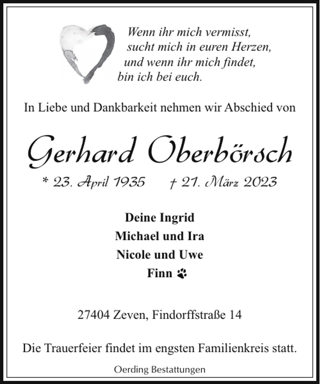 <p>Wenn ihr mich vermisst,<br />sucht mich in euren Herzen,<br />und wenn ihr mich findet,<br />bin ich bei euch.<br />In Liebe und Dankbarkeit nehmen wir Abschied von</p><p>Gerhard Oberbörsch<br />* 23. April 1935</p><p>† 21. März 2023</p><p>Deine Ingrid<br />Michael und Ira<br />Nicole und Uwe<br />Finn<br />27404 Zeven, Findorffstraße 14<br />Die Trauerfeier findet im engsten Familienkreis statt.<br />Oerding Bestattungen</p>