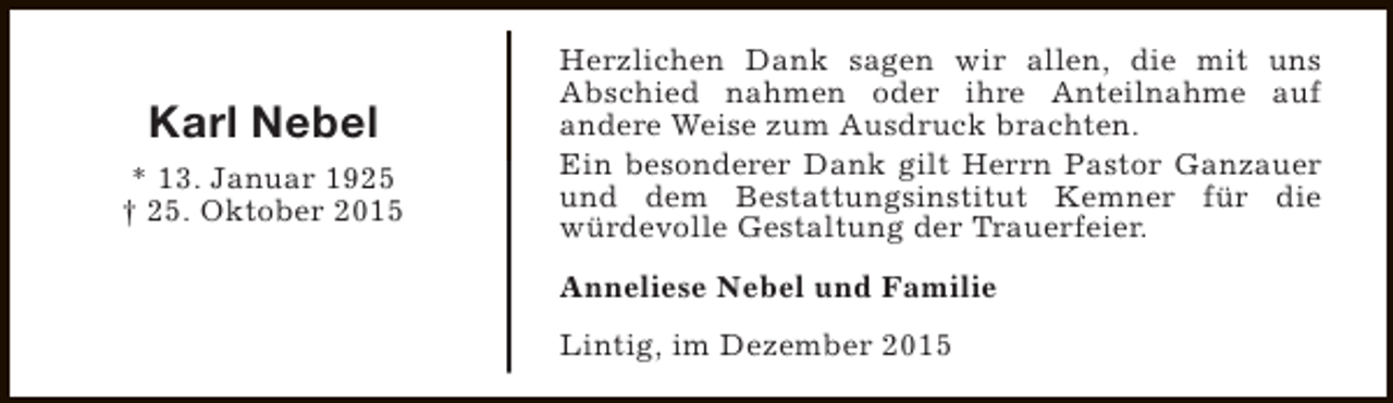 <p>Karl Nebel<br />* 13. Januar 1925<br />† 25. Oktober 2015</p><p>Herzlichen Dank sagen wir allen, die mit uns<br />Abschied nahmen oder ihre Anteilnahme auf<br />andere Weise zum Ausdruck brachten.<br />Ein besonderer Dank gilt Herrn Pastor Ganzauer<br />und dem Bestattungsinstitut Kemner für die<br />würdevolle Gestaltung der Trauerfeier.<br />Anneliese Nebel und Familie<br />Lintig, im Dezember 2015</p>