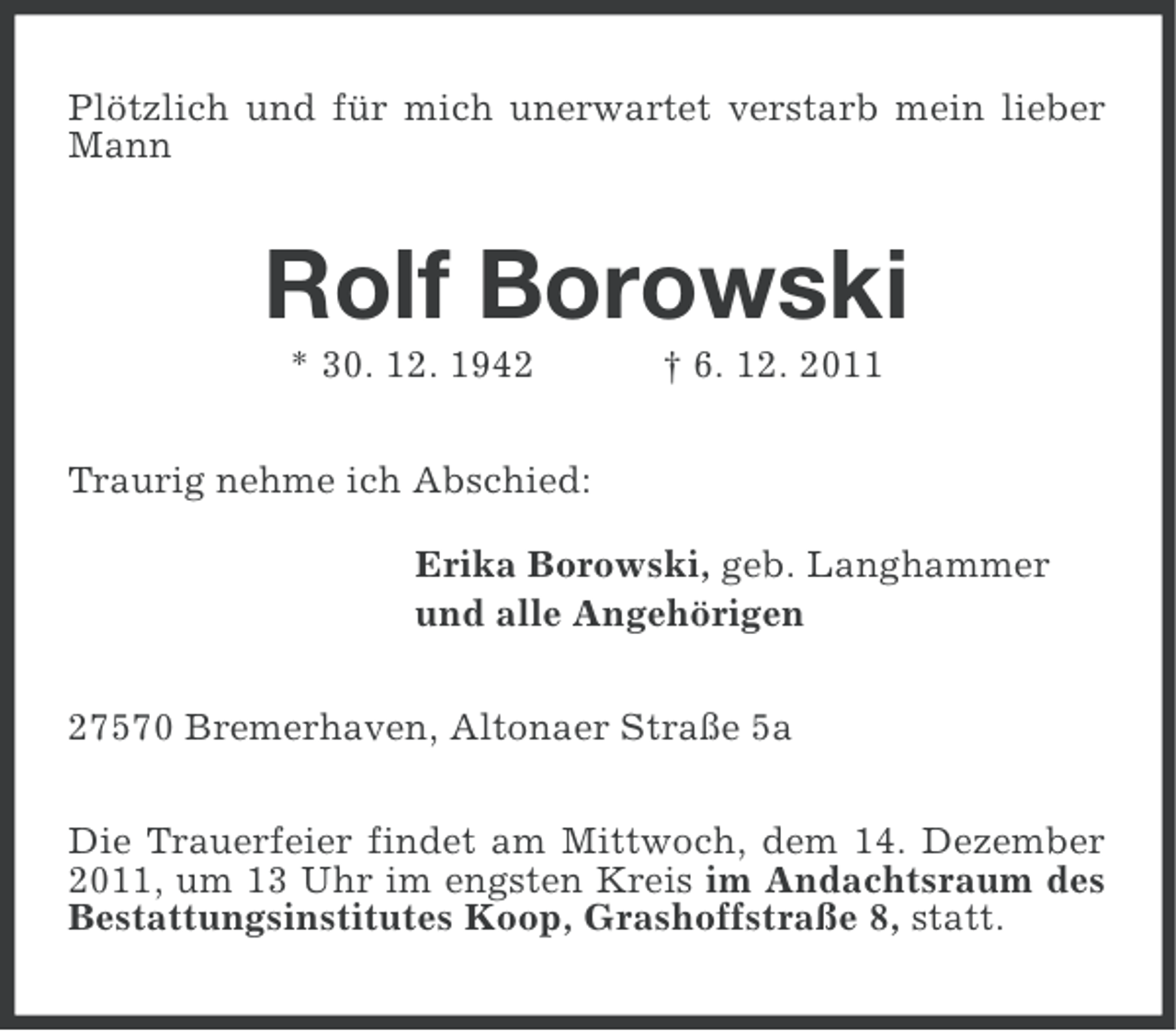 <p>Plötzlich und für mich unerwartet verstarb mein lieber<br />Mann</p><p>Rolf Borowski<br />* 30. 12. 1942</p><p>† 6. 12. 2011</p><p>Traurig nehme ich Abschied:<br />Erika Borowski, geb. Langhammer<br />und alle Angehörigen<br />27570 Bremerhaven, Altonaer Straße 5a<br />Die Trauerfeier findet am Mittwoch, dem 14. Dezember<br />2011, um 13 Uhr im engsten Kreis im Andachtsraum des<br />Bestattungsinstitutes Koop, Grashoffstraße 8, statt.</p>