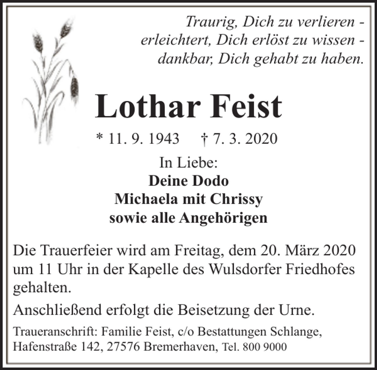 <p>Traurig, Dich zu verlieren erleichtert, Dich erlöst zu wissen dankbar, Dich gehabt zu haben.</p><p>Lothar Feist<br />* 11. 9. 1943 † 7. 3. 2020<br />In Liebe:<br />Deine Dodo<br />Michaela mit Chrissy<br />sowie alle Angehörigen</p><p>Die Trauerfeier wird am Freitag, dem 20. März 2020<br />um 11 Uhr in der Kapelle des Wulsdorfer Friedhofes<br />gehalten.<br />Anschließend erfolgt die Beisetzung der Urne.<br />Traueranschrift: Familie Feist, c/o Bestattungen Schlange,<br />Hafenstraße 142, 27576 Bremerhaven, Tel. 800 9000</p>